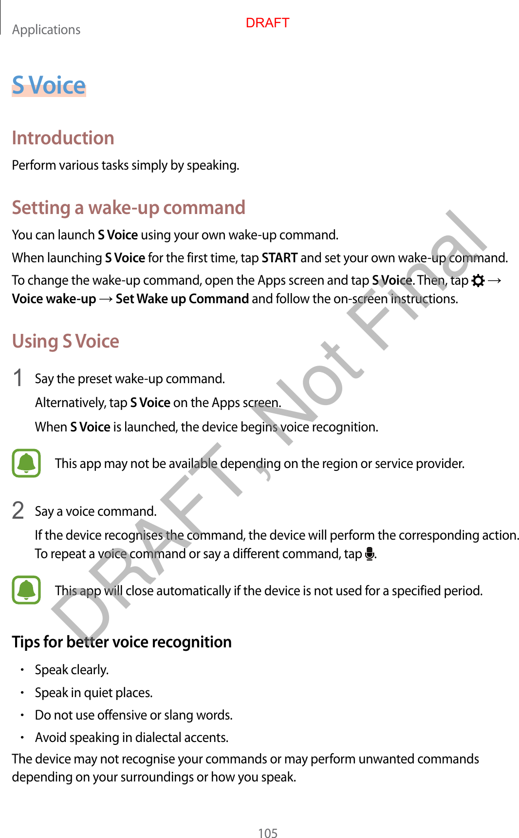 Applications105S VoiceIntroductionPerform various tasks simply by speaking.Setting a wake-up commandYou can launch S Voice using your own wake-up command.When launching S Voice for the first time, tap START and set your own wake-up command.To change the wake-up command, open the Apps screen and tap S Voice. Then, tap    Voice wake-up  Set Wake up Command and follow the on-screen instructions.Using S Voice1  Say the preset wake-up command.Alternatively, tap S Voice on the Apps screen.When S Voice is launched, the device begins voice recognition.This app may not be available depending on the region or service provider.2  Say a voice command.If the device recognises the command, the device will perform the corresponding action. To repeat a voice command or say a different command, tap  .This app will close automatically if the device is not used for a specified period.Tips for better voice recognition•Speak clearly.•Speak in quiet places.•Do not use offensive or slang words.•Avoid speaking in dialectal accents.The device may not recognise your commands or may perform unwanted commands depending on your surroundings or how you speak.DRAFTDRAFT, Not Final