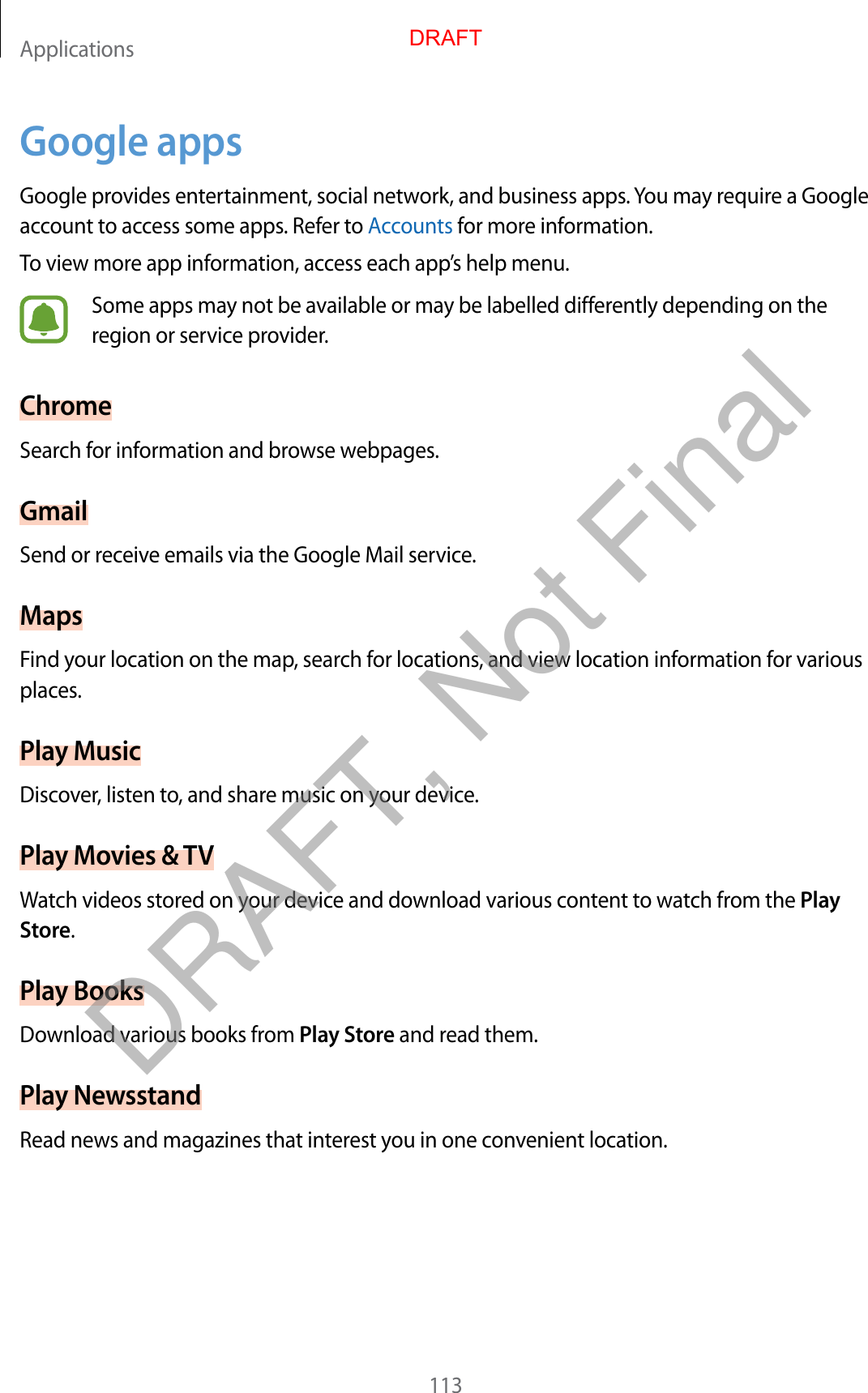 Applications113Google appsGoogle provides entertainment, social network, and business apps. You may require a Google account to access some apps. Refer to Accounts for more information.To view more app information, access each app’s help menu.Some apps may not be available or may be labelled differently depending on the region or service provider.ChromeSearch for information and browse webpages.GmailSend or receive emails via the Google Mail service.MapsFind your location on the map, search for locations, and view location information for various places.Play MusicDiscover, listen to, and share music on your device.Play Movies &amp; TVWatch videos stored on your device and download various content to watch from the Play Store.Play BooksDownload various books from Play Store and read them.Play NewsstandRead news and magazines that interest you in one convenient location.DRAFTDRAFT, Not Final