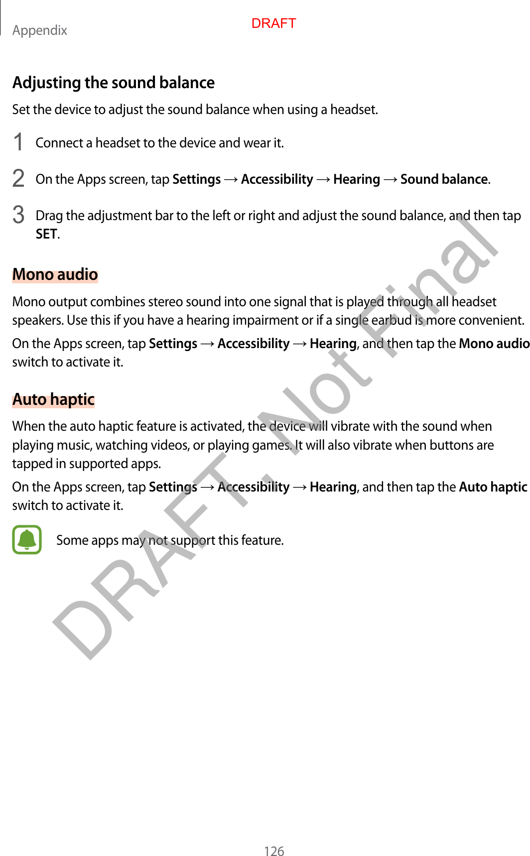 Appendix126Adjusting the sound balanceSet the device to adjust the sound balance when using a headset.1  Connect a headset to the device and wear it.2  On the Apps screen, tap Settings  Accessibility  Hearing  Sound balance.3  Drag the adjustment bar to the left or right and adjust the sound balance, and then tapSET.Mono audioMono output combines stereo sound into one signal that is played through all headset speakers. Use this if you have a hearing impairment or if a single earbud is more convenient.On the Apps screen, tap Settings  Accessibility  Hearing, and then tap the Mono audio switch to activate it.Auto hapticWhen the auto haptic feature is activated, the device will vibrate with the sound when playing music, watching videos, or playing games. It will also vibrate when buttons are tapped in supported apps.On the Apps screen, tap Settings  Accessibility  Hearing, and then tap the Auto haptic switch to activate it.Some apps may not support this feature.DRAFTDRAFT, Not Final