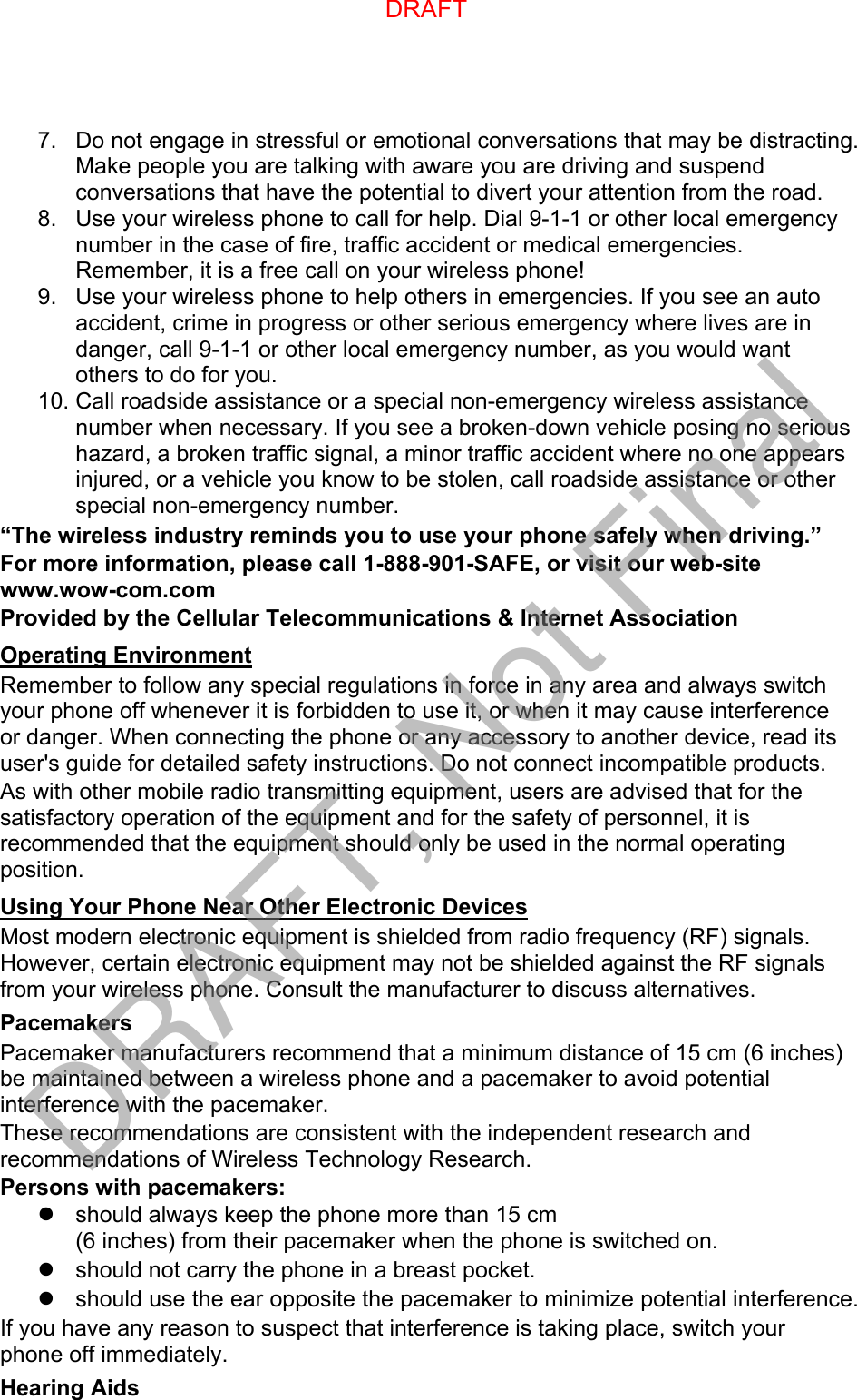 7. Do not engage in stressful or emotional conversations that may be distracting.Make people you are talking with aware you are driving and suspendconversations that have the potential to divert your attention from the road.8. Use your wireless phone to call for help. Dial 9-1-1 or other local emergencynumber in the case of fire, traffic accident or medical emergencies.Remember, it is a free call on your wireless phone!9. Use your wireless phone to help others in emergencies. If you see an autoaccident, crime in progress or other serious emergency where lives are indanger, call 9-1-1 or other local emergency number, as you would wantothers to do for you.10. Call roadside assistance or a special non-emergency wireless assistancenumber when necessary. If you see a broken-down vehicle posing no serioushazard, a broken traffic signal, a minor traffic accident where no one appearsinjured, or a vehicle you know to be stolen, call roadside assistance or otherspecial non-emergency number.“The wireless industry reminds you to use your phone safely when driving.” For more information, please call 1-888-901-SAFE, or visit our web-site www.wow-com.com Provided by the Cellular Telecommunications &amp; Internet Association Operating Environment Remember to follow any special regulations in force in any area and always switch your phone off whenever it is forbidden to use it, or when it may cause interference or danger. When connecting the phone or any accessory to another device, read its user&apos;s guide for detailed safety instructions. Do not connect incompatible products. As with other mobile radio transmitting equipment, users are advised that for the satisfactory operation of the equipment and for the safety of personnel, it is recommended that the equipment should only be used in the normal operating position. Using Your Phone Near Other Electronic Devices Most modern electronic equipment is shielded from radio frequency (RF) signals. However, certain electronic equipment may not be shielded against the RF signals from your wireless phone. Consult the manufacturer to discuss alternatives. Pacemakers Pacemaker manufacturers recommend that a minimum distance of 15 cm (6 inches) be maintained between a wireless phone and a pacemaker to avoid potential interference with the pacemaker. These recommendations are consistent with the independent research and recommendations of Wireless Technology Research. Persons with pacemakers: should always keep the phone more than 15 cm(6 inches) from their pacemaker when the phone is switched on.should not carry the phone in a breast pocket.should use the ear opposite the pacemaker to minimize potential interference.If you have any reason to suspect that interference is taking place, switch your phone off immediately. Hearing Aids DRAFTDRAFT, Not Final