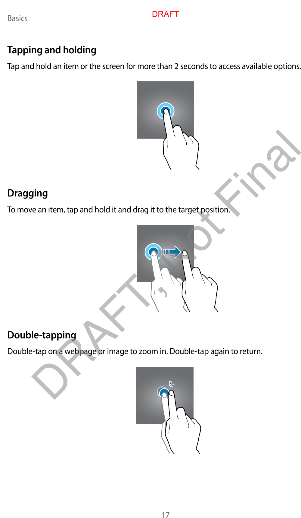Basics17Tapping and holdingTap and hold an item or the screen for more than 2 seconds to access available options.DraggingTo move an item, tap and hold it and drag it to the target position.Double-tappingDouble-tap on a webpage or image to zoom in. Double-tap again to return.DRAFTDRAFT, Not Final