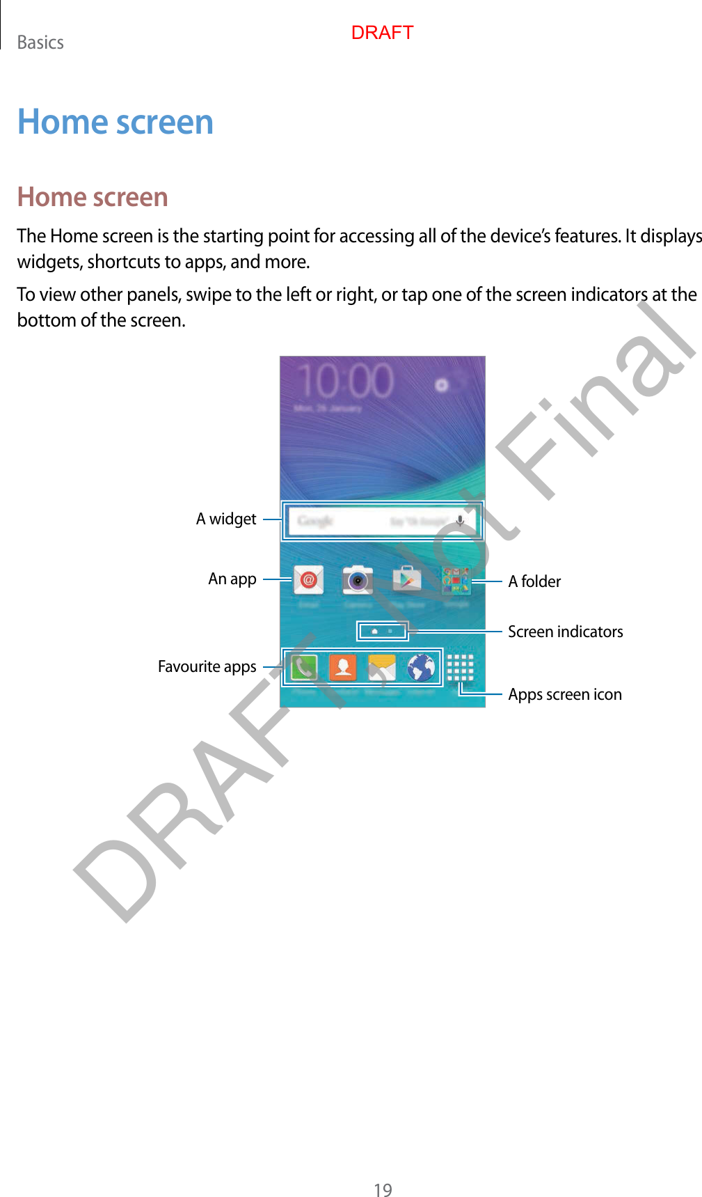 Basics19Home screenHome screenThe Home screen is the starting point for accessing all of the device’s features. It displays widgets, shortcuts to apps, and more.To view other panels, swipe to the left or right, or tap one of the screen indicators at the bottom of the screen.A widgetAn app A folderScreen indicatorsFavourite appsApps screen iconDRAFTDRAFT, Not Final