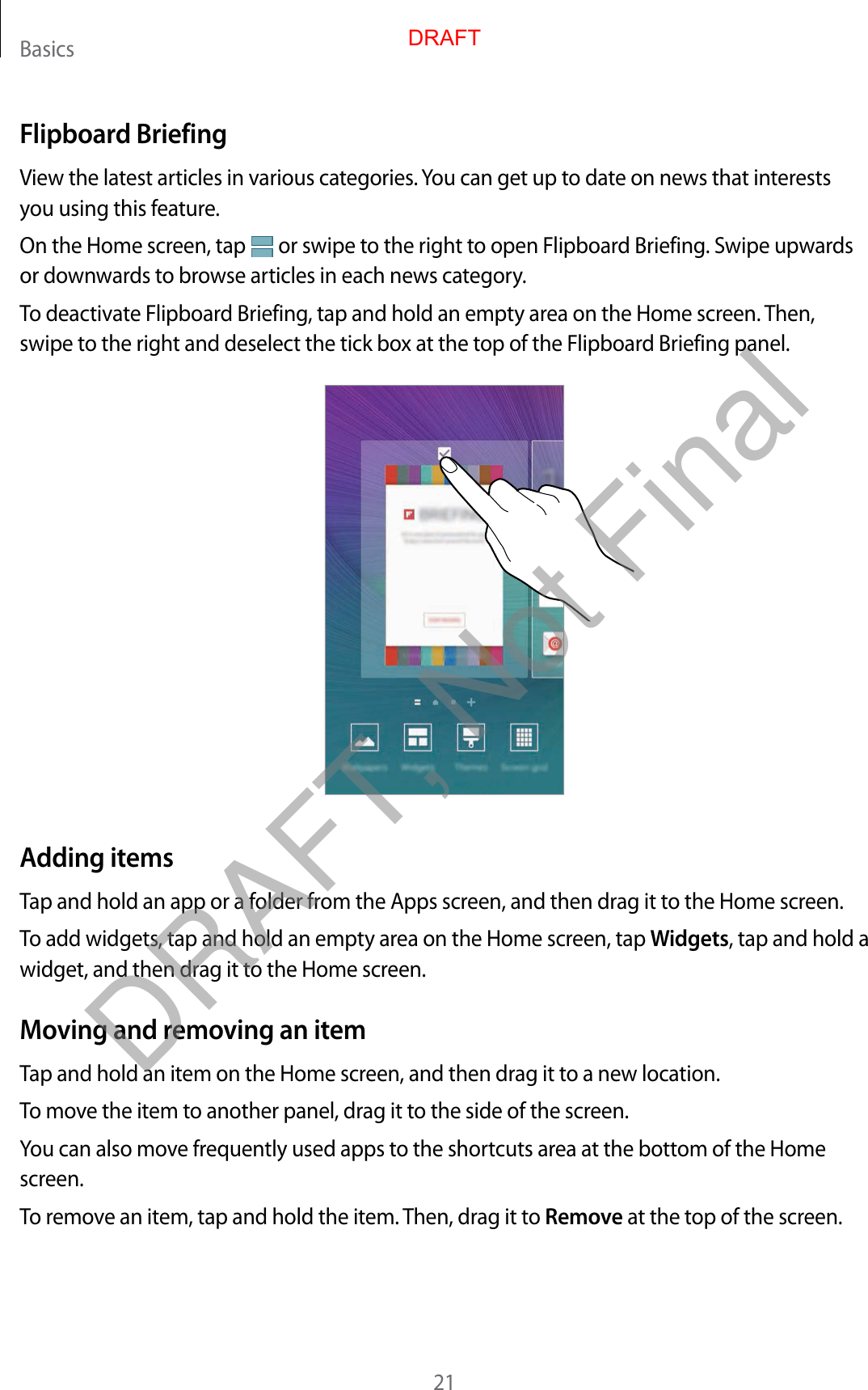 Basics21Flipboard BriefingView the latest articles in various categories. You can get up to date on news that interests you using this feature.On the Home screen, tap   or swipe to the right to open Flipboard Briefing. Swipe upwards or downwards to browse articles in each news category.To deactivate Flipboard Briefing, tap and hold an empty area on the Home screen. Then, swipe to the right and deselect the tick box at the top of the Flipboard Briefing panel.Adding itemsTap and hold an app or a folder from the Apps screen, and then drag it to the Home screen.To add widgets, tap and hold an empty area on the Home screen, tap Widgets, tap and hold a widget, and then drag it to the Home screen.Moving and removing an itemTap and hold an item on the Home screen, and then drag it to a new location.To move the item to another panel, drag it to the side of the screen.You can also move frequently used apps to the shortcuts area at the bottom of the Home screen.To remove an item, tap and hold the item. Then, drag it to Remove at the top of the screen.DRAFTDRAFT, Not Final