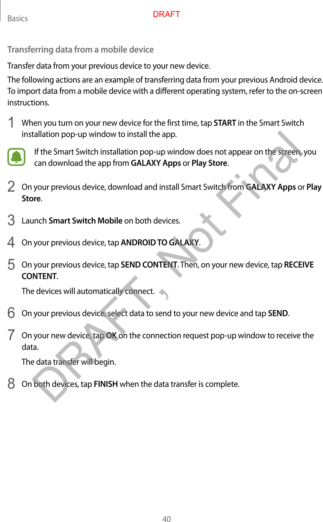 Basics40Transferring data from a mobile deviceTransfer data from your previous device to your new device.The following actions are an example of transferring data from your previous Android device. To import data from a mobile device with a different operating system, refer to the on-screen instructions.1  When you turn on your new device for the first time, tap START in the Smart Switch installation pop-up window to install the app.If the Smart Switch installation pop-up window does not appear on the screen, you can download the app from GALAXY Apps or Play Store.2  On your previous device, download and install Smart Switch from GALAXY Apps or Play Store.3  Launch Smart Switch Mobile on both devices.4  On your previous device, tap ANDROID TO GALAXY.5  On your previous device, tap SEND CONTENT. Then, on your new device, tap RECEIVE CONTENT.The devices will automatically connect.6  On your previous device, select data to send to your new device and tap SEND.7  On your new device, tap OK on the connection request pop-up window to receive the data.The data transfer will begin.8  On both devices, tap FINISH when the data transfer is complete.DRAFTDRAFT, Not Final