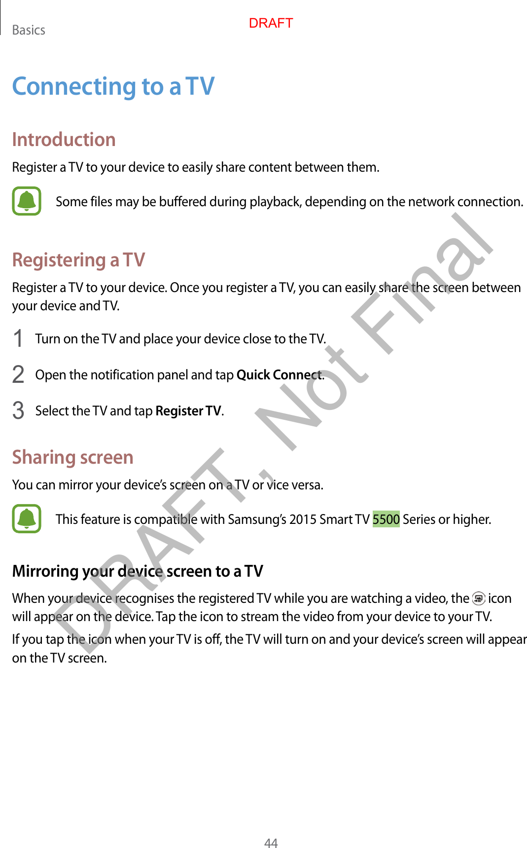 Basics44Connecting to a TVIntroductionRegister a TV to your device to easily share content between them.Some files may be buffered during playback, depending on the network connection.Registering a TVRegister a TV to your device. Once you register a TV, you can easily share the screen between your device and TV.1  Turn on the TV and place your device close to the TV.2  Open the notification panel and tap Quick Connect.3  Select the TV and tap Register TV.Sharing screenYou can mirror your device’s screen on a TV or vice versa.This feature is compatible with Samsung’s 2015 Smart TV 5500 Series or higher.Mirroring your device screen to a TVWhen your device recognises the registered TV while you are watching a video, the   icon will appear on the device. Tap the icon to stream the video from your device to your TV.If you tap the icon when your TV is off, the TV will turn on and your device’s screen will appear on the TV screen.DRAFTDRAFT, Not Final