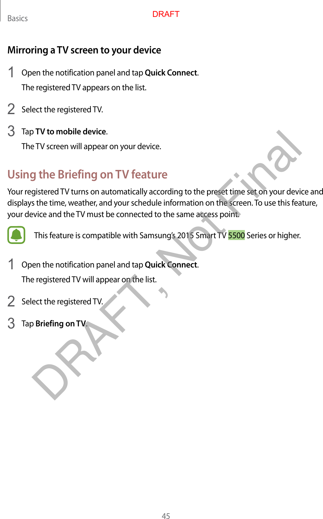 Basics45Mirroring a TV screen to your device1  Open the notification panel and tap Quick Connect.The registered TV appears on the list.2  Select the registered TV.3  Tap TV to mobile device.The TV screen will appear on your device.Using the Briefing on TV featureYour registered TV turns on automatically according to the preset time set on your device and displays the time, weather, and your schedule information on the screen. To use this feature, your device and the TV must be connected to the same access point.This feature is compatible with Samsung’s 2015 Smart TV 5500 Series or higher.1  Open the notification panel and tap Quick Connect.The registered TV will appear on the list.2  Select the registered TV.3  Tap Briefing on TV.DRAFTDRAFT, Not Final