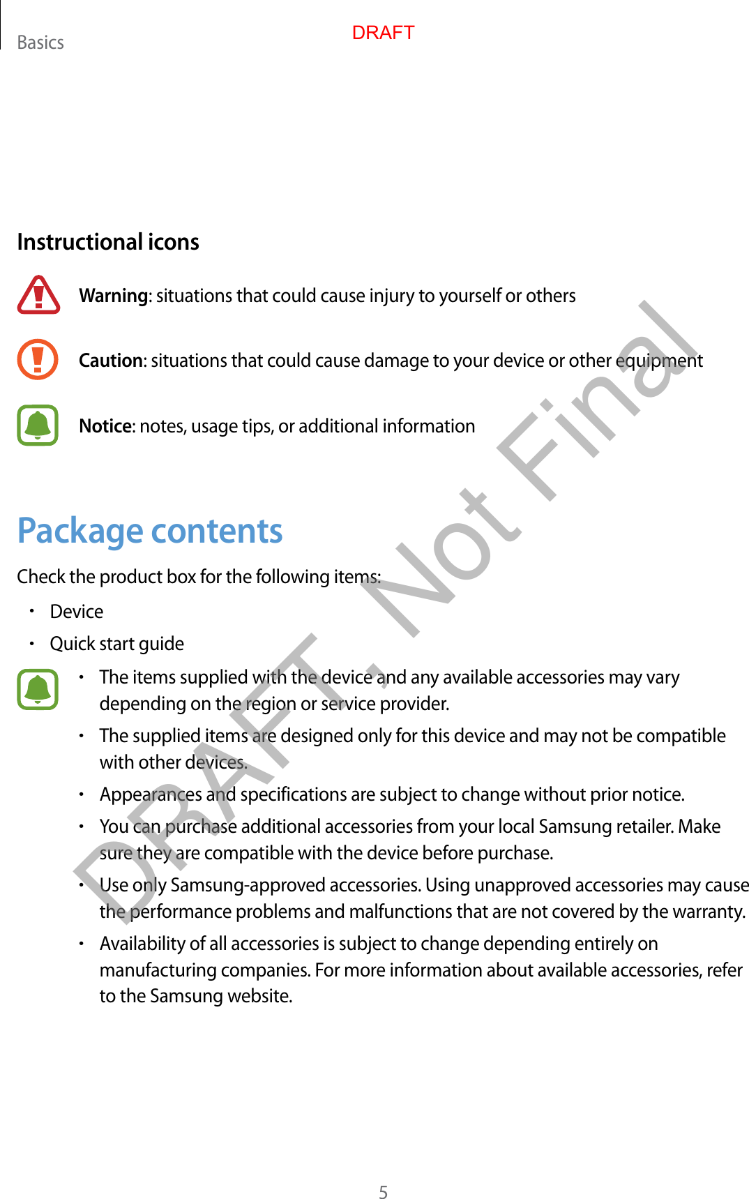 Basics5Instructional iconsWarning: situations that could cause injury to yourself or othersCaution: situations that could cause damage to your device or other equipmentNotice: notes, usage tips, or additional informationPackage contentsCheck the product box for the following items:•Device•Quick start guide•The items supplied with the device and any available accessories may varydepending on the region or service provider.•The supplied items are designed only for this device and may not be compatiblewith other devices.•Appearances and specifications are subject to change without prior notice.•You can purchase additional accessories from your local Samsung retailer. Makesure they are compatible with the device before purchase.•Use only Samsung-approved accessories. Using unapproved accessories may causethe performance problems and malfunctions that are not covered by the warranty.•Availability of all accessories is subject to change depending entirely onmanufacturing companies. For more information about available accessories, referto the Samsung website.DRAFTDRAFT, Not Final