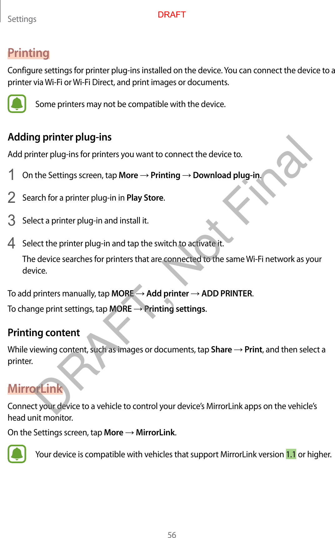 Settings56PrintingConfigure settings for printer plug-ins installed on the device. You can connect the device to a printer via Wi-Fi or Wi-Fi Direct, and print images or documents.Some printers may not be compatible with the device.Adding printer plug-insAdd printer plug-ins for printers you want to connect the device to.1  On the Settings screen, tap More → Printing → Download plug-in.2  Search for a printer plug-in in Play Store.3  Select a printer plug-in and install it.4  Select the printer plug-in and tap the switch to activate it.The device searches for printers that are connected to the same Wi-Fi network as your device.To add printers manually, tap MORE → Add printer → ADD PRINTER.To change print settings, tap MORE → Printing settings.Printing contentWhile viewing content, such as images or documents, tap Share → Print, and then select a printer.MirrorLinkConnect your device to a vehicle to control your device’s MirrorLink apps on the vehicle’s head unit monitor.On the Settings screen, tap More → MirrorLink.Your device is compatible with vehicles that support MirrorLink version 1.1 or higher.DRAFTDRAFT, Not Final