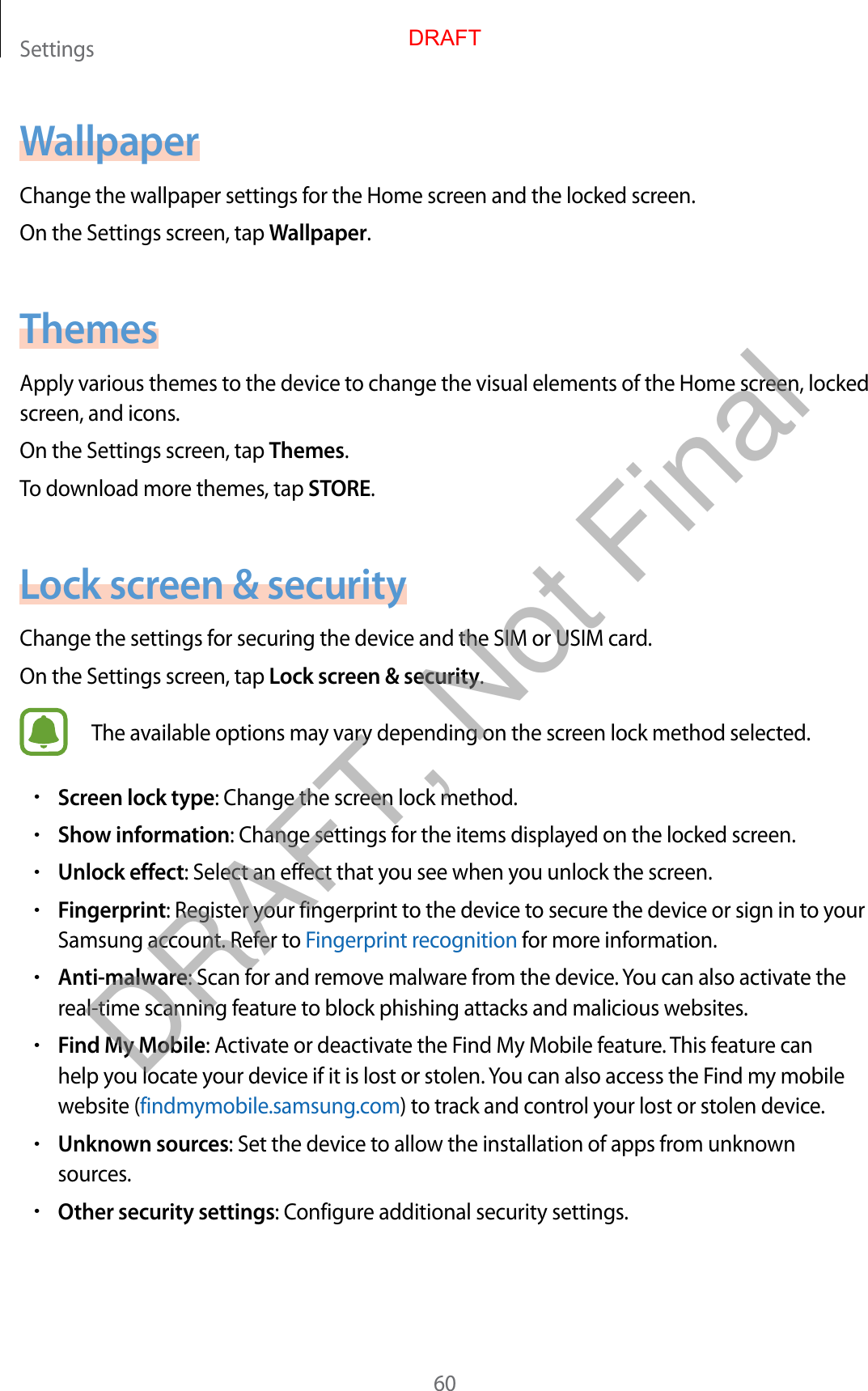 Settings60WallpaperChange the wallpaper settings for the Home screen and the locked screen.On the Settings screen, tap Wallpaper.ThemesApply various themes to the device to change the visual elements of the Home screen, locked screen, and icons.On the Settings screen, tap Themes.To download more themes, tap STORE.Lock screen &amp; securityChange the settings for securing the device and the SIM or USIM card.On the Settings screen, tap Lock screen &amp; security.The available options may vary depending on the screen lock method selected.•Screen lock type: Change the screen lock method.•Show information: Change settings for the items displayed on the locked screen.•Unlock effect: Select an effect that you see when you unlock the screen.•Fingerprint: Register your fingerprint to the device to secure the device or sign in to your Samsung account. Refer to Fingerprint recognition for more information.•Anti-malware: Scan for and remove malware from the device. You can also activate the real-time scanning feature to block phishing attacks and malicious websites.•Find My Mobile: Activate or deactivate the Find My Mobile feature. This feature can help you locate your device if it is lost or stolen. You can also access the Find my mobile website (findmymobile.samsung.com) to track and control your lost or stolen device.•Unknown sources: Set the device to allow the installation of apps from unknown sources.•Other security settings: Configure additional security settings.DRAFTDRAFT, Not Final