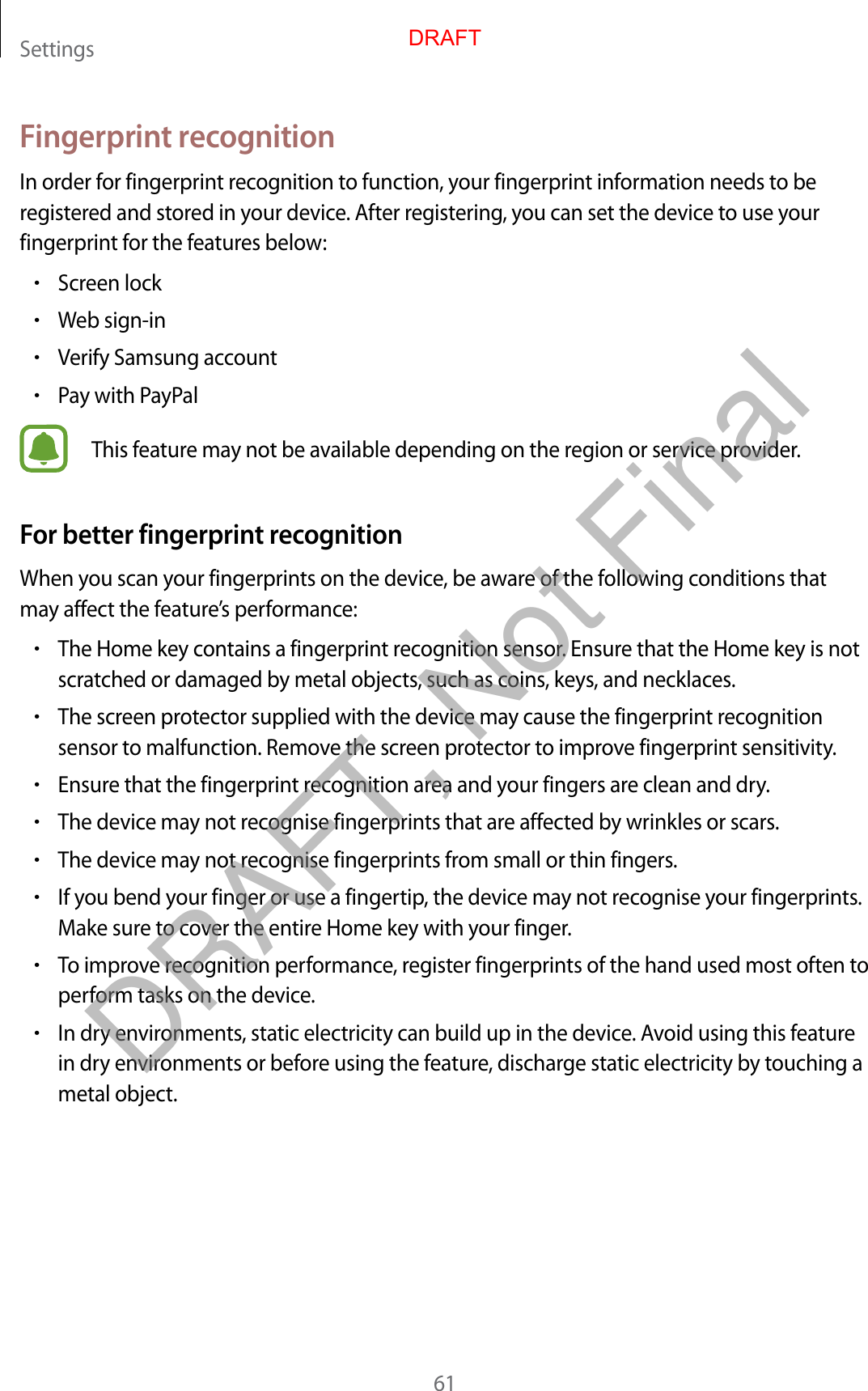 Settings61Fingerprint recognitionIn order for fingerprint recognition to function, your fingerprint information needs to be registered and stored in your device. After registering, you can set the device to use your fingerprint for the features below:•Screen lock•Web sign-in•Verify Samsung account•Pay with PayPalThis feature may not be available depending on the region or service provider.For better fingerprint recognitionWhen you scan your fingerprints on the device, be aware of the following conditions that may affect the feature’s performance:•The Home key contains a fingerprint recognition sensor. Ensure that the Home key is not scratched or damaged by metal objects, such as coins, keys, and necklaces.•The screen protector supplied with the device may cause the fingerprint recognition sensor to malfunction. Remove the screen protector to improve fingerprint sensitivity.•Ensure that the fingerprint recognition area and your fingers are clean and dry.•The device may not recognise fingerprints that are affected by wrinkles or scars.•The device may not recognise fingerprints from small or thin fingers.•If you bend your finger or use a fingertip, the device may not recognise your fingerprints. Make sure to cover the entire Home key with your finger.•To improve recognition performance, register fingerprints of the hand used most often to perform tasks on the device.•In dry environments, static electricity can build up in the device. Avoid using this feature in dry environments or before using the feature, discharge static electricity by touching a metal object.DRAFTDRAFT, Not Final