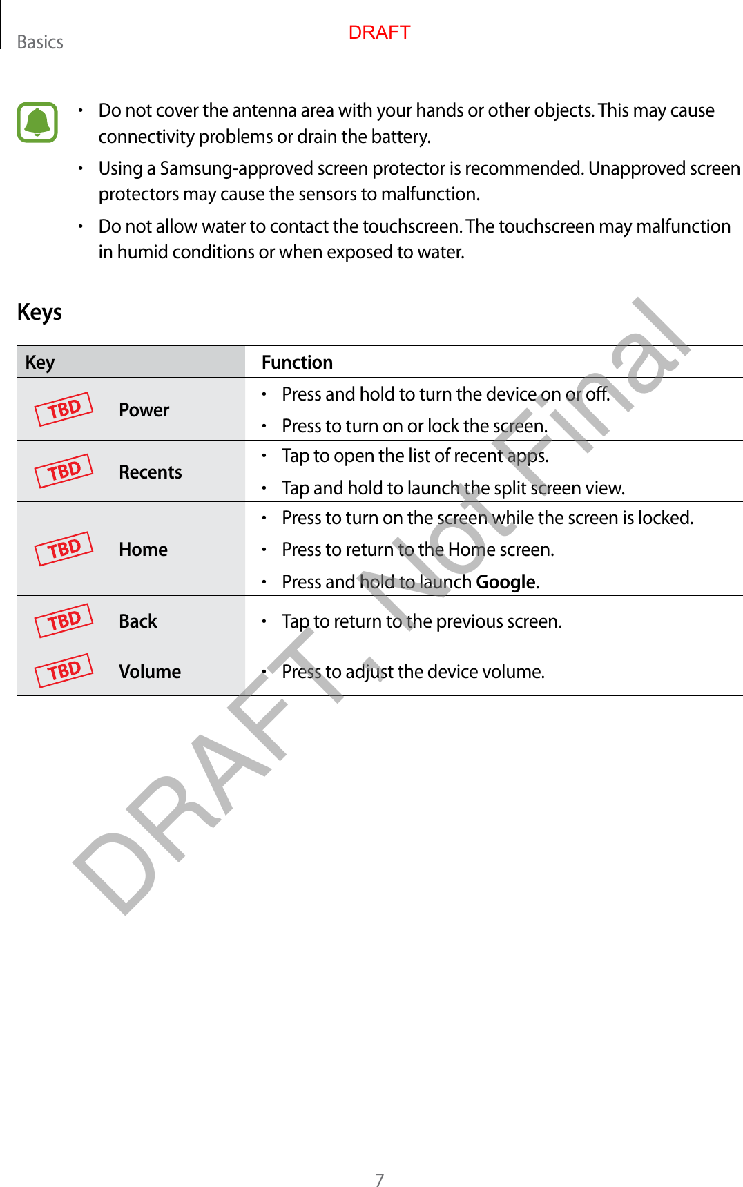 Basics7•Do not cover the antenna area with your hands or other objects. This may causeconnectivity problems or drain the battery.•Using a Samsung-approved screen protector is recommended. Unapproved screenprotectors may cause the sensors to malfunction.•Do not allow water to contact the touchscreen. The touchscreen may malfunctionin humid conditions or when exposed to water.KeysKey FunctionPower•Press and hold to turn the device on or off.•Press to turn on or lock the screen.Recents•Tap to open the list of recent apps.•Tap and hold to launch the split screen view.Home•Press to turn on the screen while the screen is locked.•Press to return to the Home screen.•Press and hold to launch Google.Back•Tap to return to the previous screen.Volume•Press to adjust the device volume.DRAFTDRAFT, Not Final