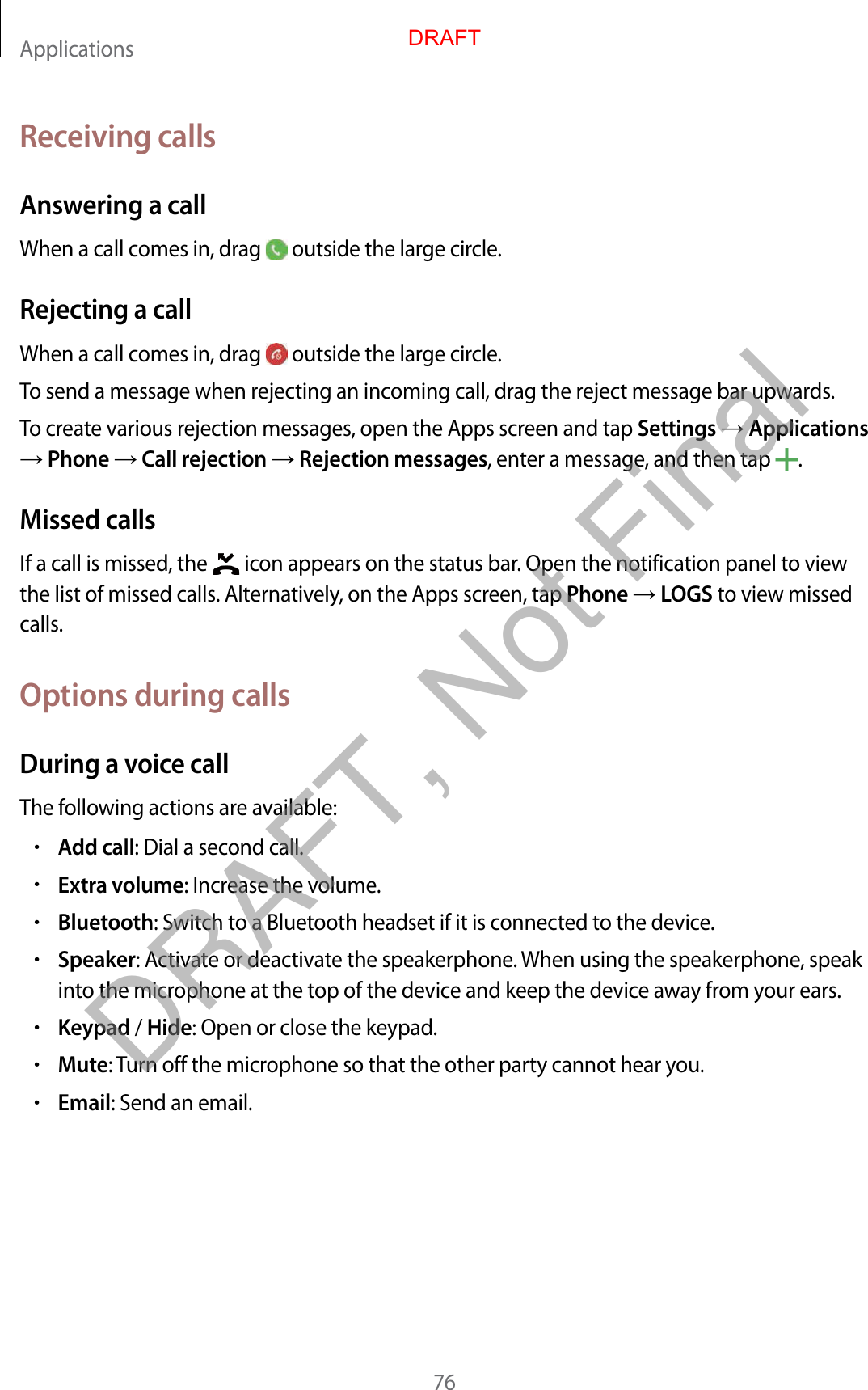 Applications76Receiving callsAnswering a callWhen a call comes in, drag   outside the large circle.Rejecting a callWhen a call comes in, drag   outside the large circle.To send a message when rejecting an incoming call, drag the reject message bar upwards.To create various rejection messages, open the Apps screen and tap Settings  Applications  Phone  Call rejection  Rejection messages, enter a message, and then tap  .Missed callsIf a call is missed, the   icon appears on the status bar. Open the notification panel to view the list of missed calls. Alternatively, on the Apps screen, tap Phone  LOGS to view missed calls.Options during callsDuring a voice callThe following actions are available:•Add call: Dial a second call.•Extra volume: Increase the volume.•Bluetooth: Switch to a Bluetooth headset if it is connected to the device.•Speaker: Activate or deactivate the speakerphone. When using the speakerphone, speak into the microphone at the top of the device and keep the device away from your ears.•Keypad / Hide: Open or close the keypad.•Mute: Turn off the microphone so that the other party cannot hear you.•Email: Send an email.DRAFTDRAFT, Not Final