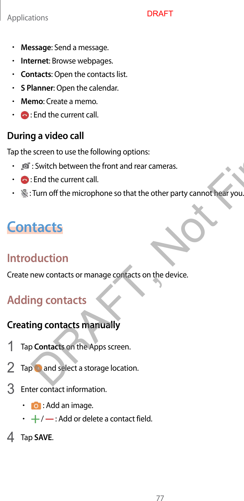 Applications77•Message: Send a message.•Internet: Browse webpages.•Contacts: Open the contacts list.•S Planner: Open the calendar.•Memo: Create a memo.• : End the current call.During a video callTap the screen to use the following options:• : Switch between the front and rear cameras.• : End the current call.• : Turn off the microphone so that the other party cannot hear you.ContactsIntroductionCreate new contacts or manage contacts on the device.Adding contactsCreating contacts manually1  Tap Contacts on the Apps screen.2  Tap   and select a storage location.3  Enter contact information.• : Add an image.• /   : Add or delete a contact field.4  Tap SAVE.DRAFTDRAFT, Not Final