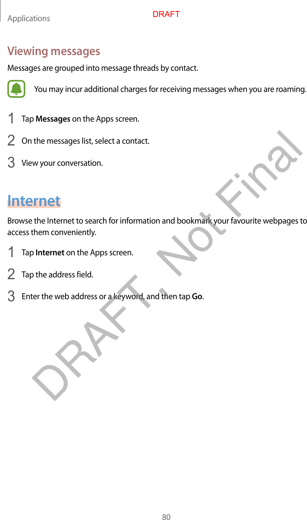 Applications80Viewing messagesMessages are grouped into message threads by contact.You may incur additional charges for receiving messages when you are roaming.1  Tap Messages on the Apps screen.2  On the messages list, select a contact.3  View your conversation.InternetBrowse the Internet to search for information and bookmark your favourite webpages to access them conveniently.1  Tap Internet on the Apps screen.2  Tap the address field.3  Enter the web address or a keyword, and then tap Go.DRAFTDRAFT, Not Final