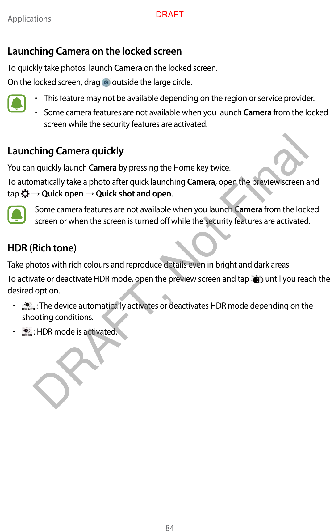 Applications84Launching Camera on the locked screenTo quickly take photos, launch Camera on the locked screen.On the locked screen, drag   outside the large circle.•This feature may not be available depending on the region or service provider.•Some camera features are not available when you launch Camera from the locked screen while the security features are activated.Launching Camera quicklyYou can quickly launch Camera by pressing the Home key twice.To automatically take a photo after quick launching Camera, open the preview screen and tap    Quick open  Quick shot and open.Some camera features are not available when you launch Camera from the locked screen or when the screen is turned off while the security features are activated.HDR (Rich tone)Take photos with rich colours and reproduce details even in bright and dark areas.To activate or deactivate HDR mode, open the preview screen and tap   until you reach the desired option.• : The device automatically activates or deactivates HDR mode depending on the shooting conditions.• : HDR mode is activated.DRAFTDRAFT, Not Final