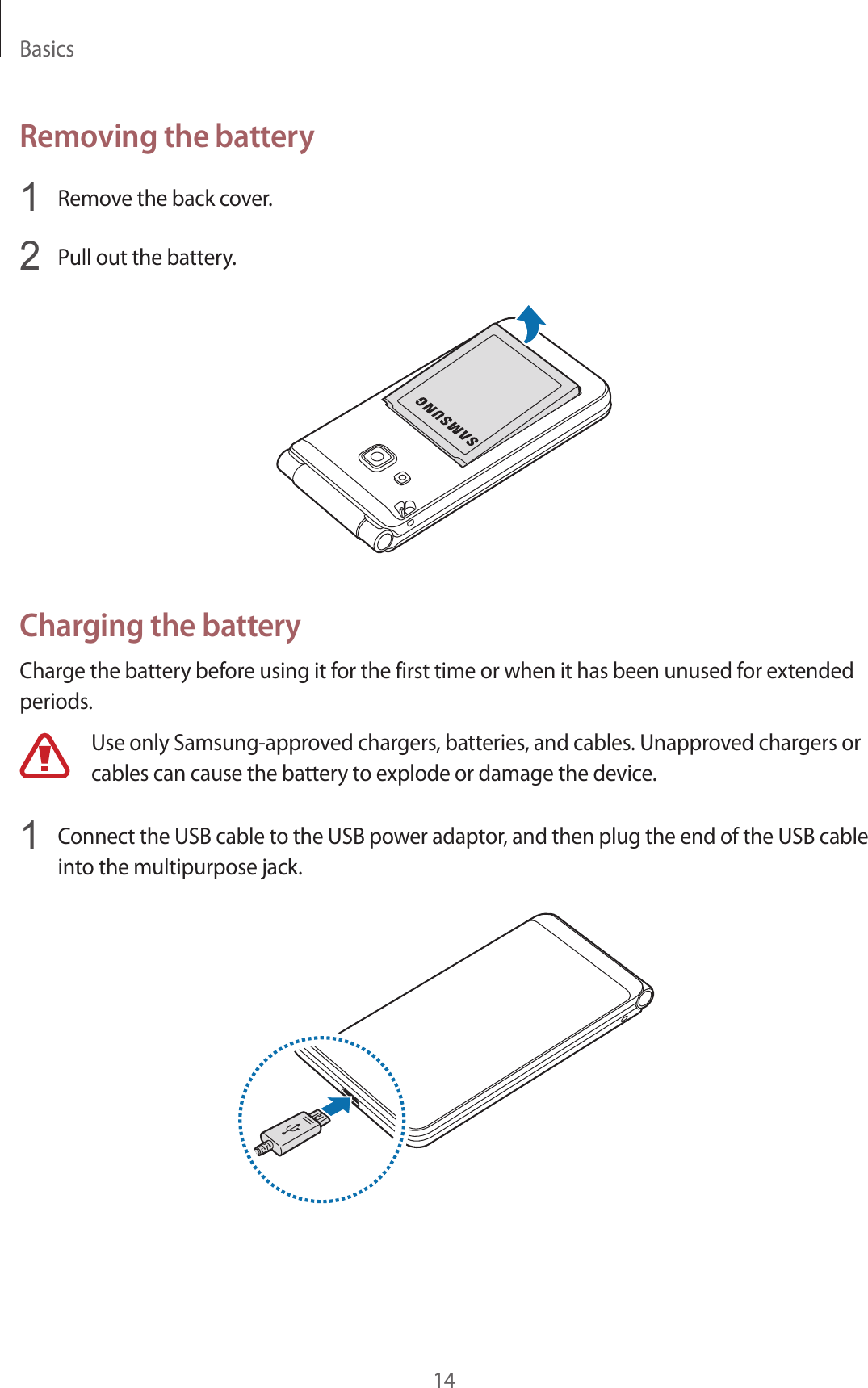 Basics14Removing the battery1  Remove the back cover.2  Pull out the battery.Charging the batteryCharge the battery before using it for the first time or when it has been unused for extended periods.Use only Samsung-approved chargers, batteries, and cables. Unapproved chargers or cables can cause the battery to explode or damage the device.1  Connect the USB cable to the USB power adaptor, and then plug the end of the USB cable into the multipurpose jack.