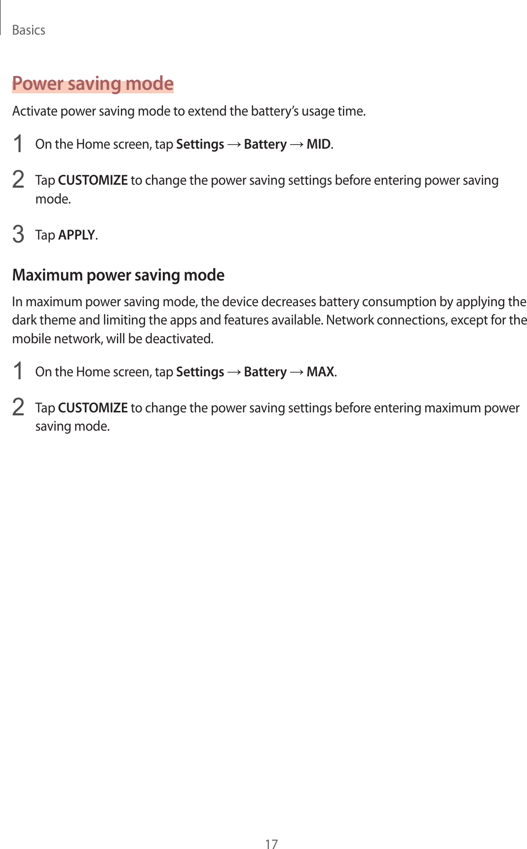 Basics17Power saving modeActivate power saving mode to extend the battery’s usage time.1  On the Home screen, tap Settings → Battery → MID.2  Tap CUSTOMIZE to change the power saving settings before entering power saving mode.3  Tap APPLY.Maximum power saving modeIn maximum power saving mode, the device decreases battery consumption by applying the dark theme and limiting the apps and features available. Network connections, except for the mobile network, will be deactivated.1  On the Home screen, tap Settings → Battery → MAX.2  Tap CUSTOMIZE to change the power saving settings before entering maximum power saving mode.