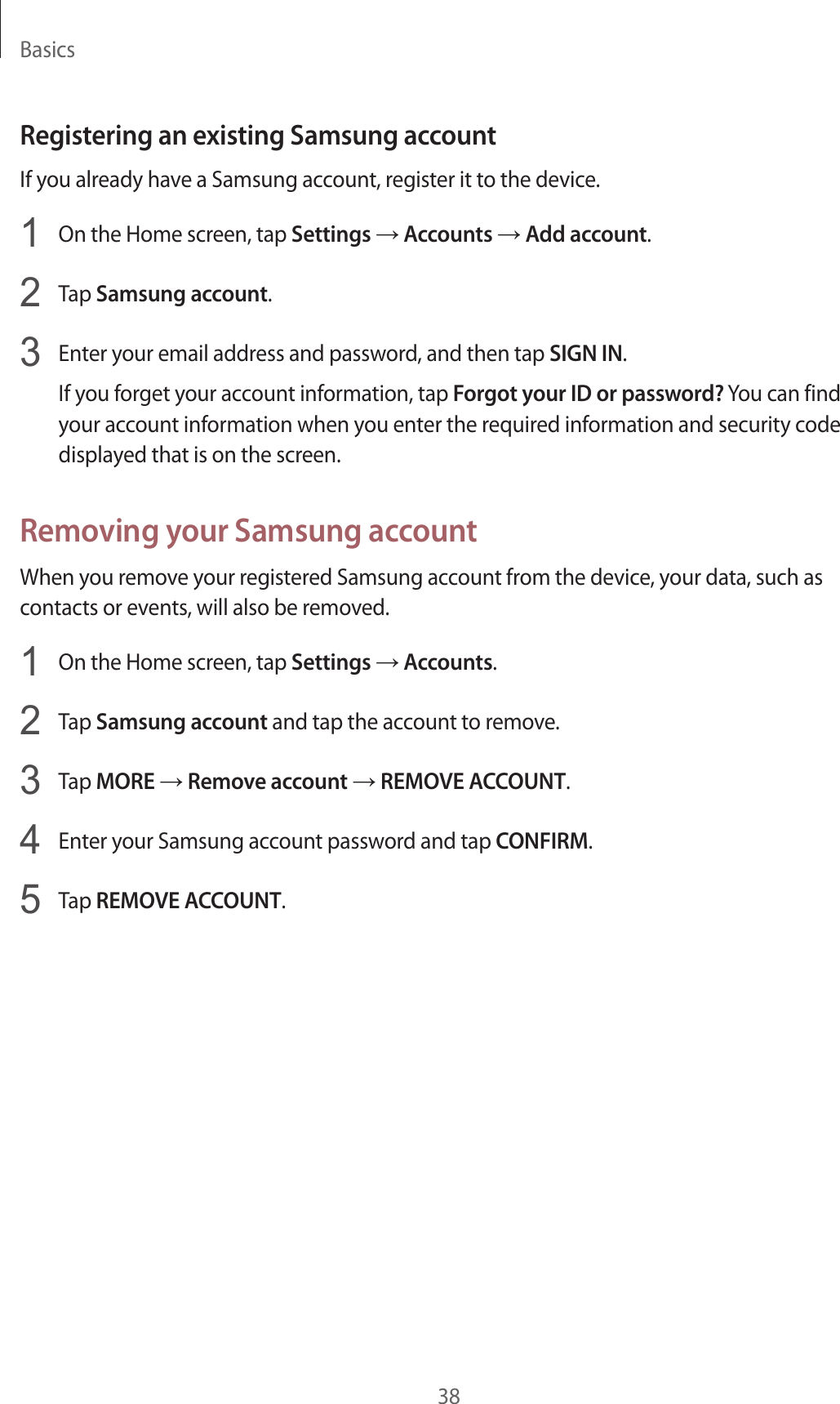 Basics38Registering an existing Samsung accountIf you already have a Samsung account, register it to the device.1  On the Home screen, tap Settings → Accounts → Add account.2  Tap Samsung account.3  Enter your email address and password, and then tap SIGN IN.If you forget your account information, tap Forgot your ID or password? You can find your account information when you enter the required information and security code displayed that is on the screen.Removing your Samsung accountWhen you remove your registered Samsung account from the device, your data, such as contacts or events, will also be removed.1  On the Home screen, tap Settings → Accounts.2  Tap Samsung account and tap the account to remove.3  Tap MORE → Remove account → REMOVE ACCOUNT.4  Enter your Samsung account password and tap CONFIRM.5  Tap REMOVE ACCOUNT.