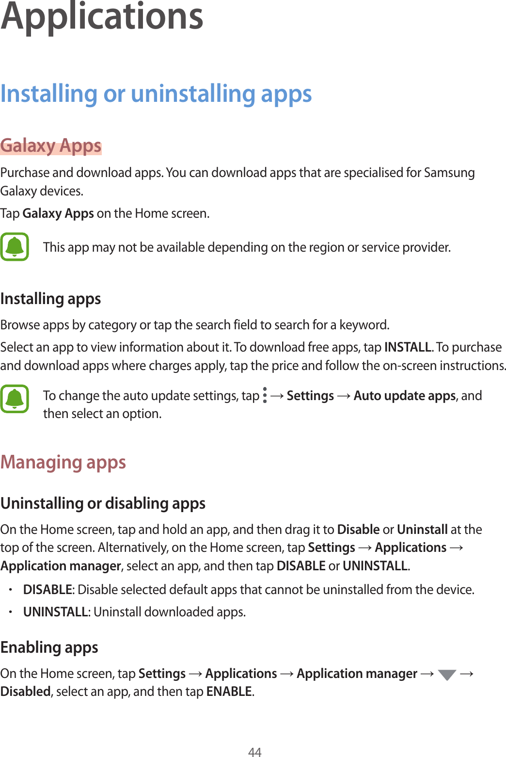 44ApplicationsInstalling or uninstalling appsGalaxy AppsPurchase and download apps. You can download apps that are specialised for Samsung Galaxy devices.Tap Galaxy Apps on the Home screen.This app may not be available depending on the region or service provider.Installing appsBrowse apps by category or tap the search field to search for a keyword.Select an app to view information about it. To download free apps, tap INSTALL. To purchase and download apps where charges apply, tap the price and follow the on-screen instructions.To change the auto update settings, tap   → Settings → Auto update apps, and then select an option.Managing appsUninstalling or disabling appsOn the Home screen, tap and hold an app, and then drag it to Disable or Uninstall at the top of the screen. Alternatively, on the Home screen, tap Settings → Applications → Application manager, select an app, and then tap DISABLE or UNINSTALL.•DISABLE: Disable selected default apps that cannot be uninstalled from the device.•UNINSTALL: Uninstall downloaded apps.Enabling appsOn the Home screen, tap Settings → Applications → Application manager →   → Disabled, select an app, and then tap ENABLE.