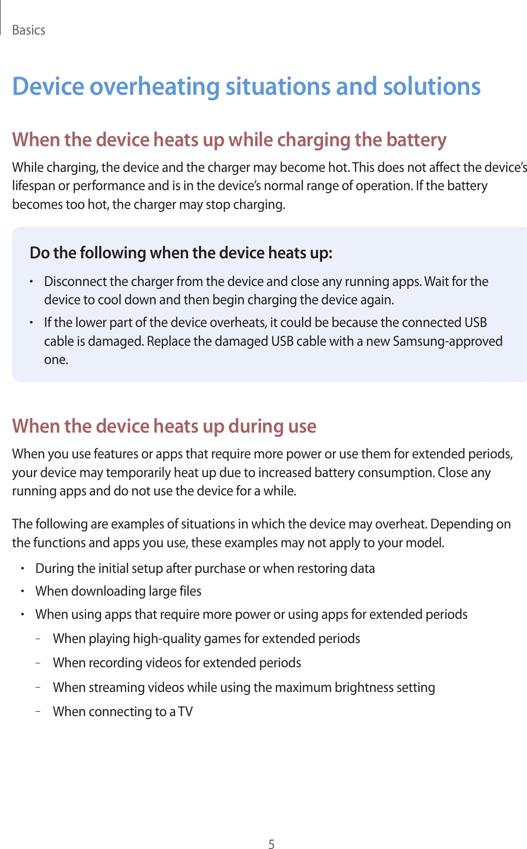 Basics5Device overheating situations and solutionsWhen the device heats up while charging the batteryWhile charging, the device and the charger may become hot. This does not affect the device’s lifespan or performance and is in the device’s normal range of operation. If the battery becomes too hot, the charger may stop charging.Do the following when the device heats up:•Disconnect the charger from the device and close any running apps. Wait for the device to cool down and then begin charging the device again.•If the lower part of the device overheats, it could be because the connected USB cable is damaged. Replace the damaged USB cable with a new Samsung-approved one.When the device heats up during useWhen you use features or apps that require more power or use them for extended periods, your device may temporarily heat up due to increased battery consumption. Close any running apps and do not use the device for a while.The following are examples of situations in which the device may overheat. Depending on the functions and apps you use, these examples may not apply to your model.•During the initial setup after purchase or when restoring data•When downloading large files•When using apps that require more power or using apps for extended periods–When playing high-quality games for extended periods–When recording videos for extended periods–When streaming videos while using the maximum brightness setting–When connecting to a TV