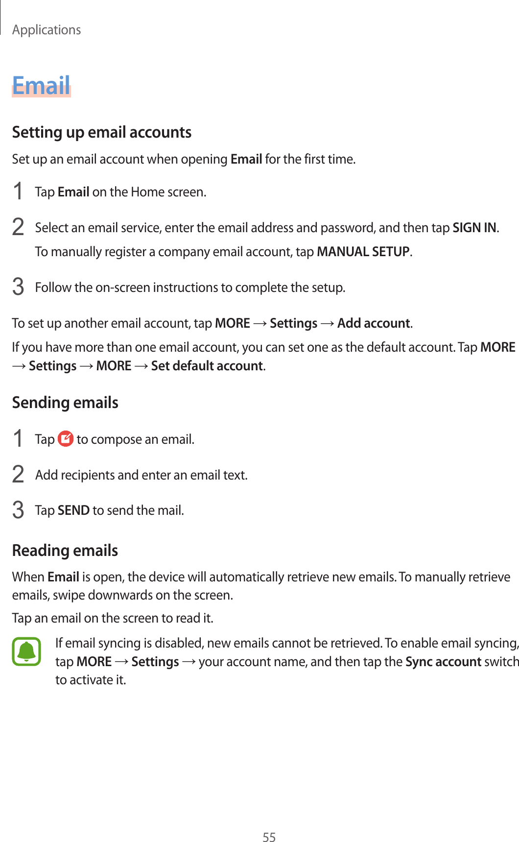 Applications55EmailSetting up email accountsSet up an email account when opening Email for the first time.1  Tap Email on the Home screen.2  Select an email service, enter the email address and password, and then tap SIGN IN.To manually register a company email account, tap MANUAL SETUP.3  Follow the on-screen instructions to complete the setup.To set up another email account, tap MORE → Settings → Add account.If you have more than one email account, you can set one as the default account. Tap MORE → Settings → MORE → Set default account.Sending emails1  Tap   to compose an email.2  Add recipients and enter an email text.3  Tap SEND to send the mail.Reading emailsWhen Email is open, the device will automatically retrieve new emails. To manually retrieve emails, swipe downwards on the screen.Tap an email on the screen to read it.If email syncing is disabled, new emails cannot be retrieved. To enable email syncing, tap MORE → Settings → your account name, and then tap the Sync account switch to activate it.
