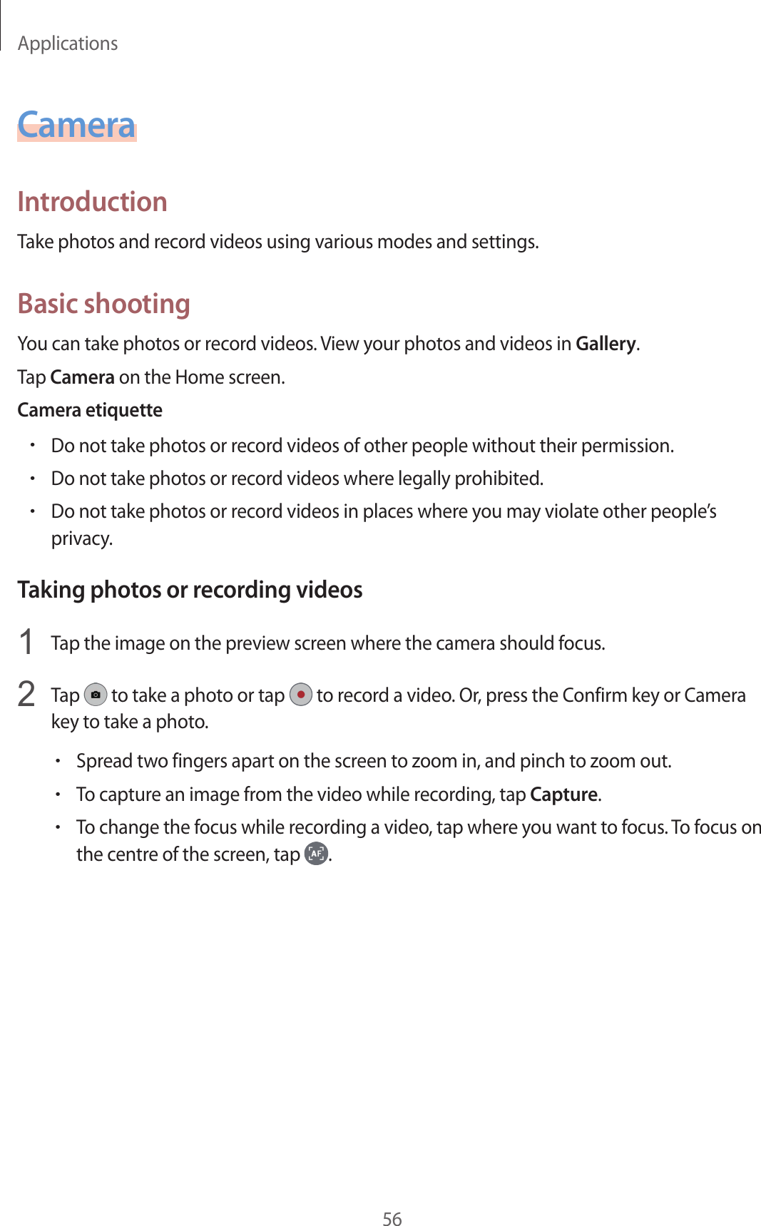 Applications56CameraIntroductionTake photos and record videos using various modes and settings.Basic shootingYou can take photos or record videos. View your photos and videos in Gallery.Tap Camera on the Home screen.Camera etiquette•Do not take photos or record videos of other people without their permission.•Do not take photos or record videos where legally prohibited.•Do not take photos or record videos in places where you may violate other people’s privacy.Taking photos or recording videos1  Tap the image on the preview screen where the camera should focus.2  Tap   to take a photo or tap   to record a video. Or, press the Confirm key or Camera key to take a photo.•Spread two fingers apart on the screen to zoom in, and pinch to zoom out.•To capture an image from the video while recording, tap Capture.•To change the focus while recording a video, tap where you want to focus. To focus on the centre of the screen, tap  .