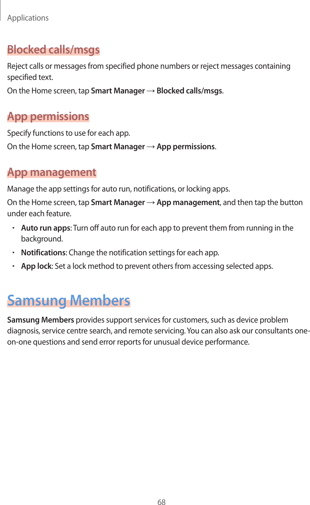 Applications68Blocked calls/msgsReject calls or messages from specified phone numbers or reject messages containing specified text.On the Home screen, tap Smart Manager → Blocked calls/msgs.App permissionsSpecify functions to use for each app.On the Home screen, tap Smart Manager → App permissions.App managementManage the app settings for auto run, notifications, or locking apps.On the Home screen, tap Smart Manager → App management, and then tap the button under each feature.•Auto run apps: Turn off auto run for each app to prevent them from running in the background.•Notifications: Change the notification settings for each app.•App lock: Set a lock method to prevent others from accessing selected apps.Samsung MembersSamsung Members provides support services for customers, such as device problem diagnosis, service centre search, and remote servicing. You can also ask our consultants one-on-one questions and send error reports for unusual device performance.