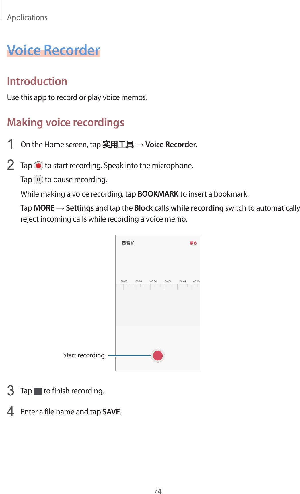 Applications74Voice RecorderIntroductionUse this app to record or play voice memos.Making voice recordings1  On the Home screen, tap 实用工具 → Voice Recorder.2  Tap   to start recording. Speak into the microphone.Tap   to pause recording.While making a voice recording, tap BOOKMARK to insert a bookmark.Tap MORE → Settings and tap the Block calls while recording switch to automatically reject incoming calls while recording a voice memo.Start recording.3  Tap   to finish recording.4  Enter a file name and tap SAVE.