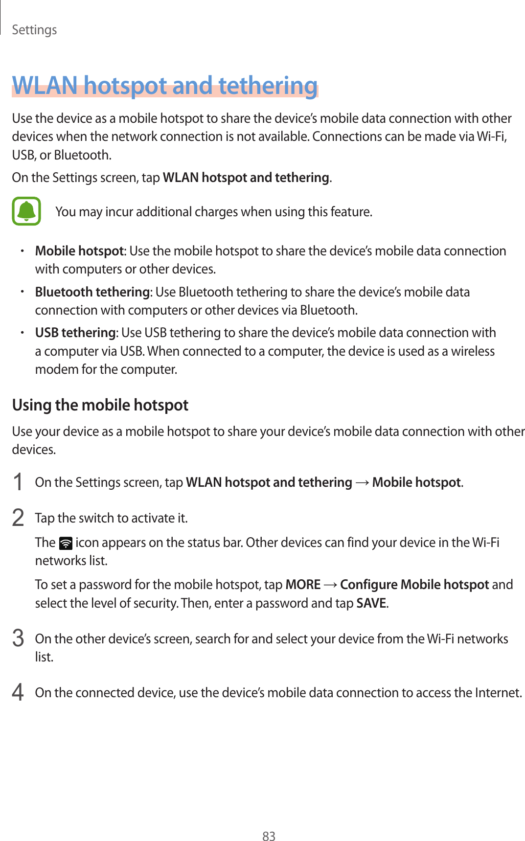 Settings83WLAN hotspot and tetheringUse the device as a mobile hotspot to share the device’s mobile data connection with other devices when the network connection is not available. Connections can be made via Wi-Fi, USB, or Bluetooth.On the Settings screen, tap WLAN hotspot and tethering.You may incur additional charges when using this feature.•Mobile hotspot: Use the mobile hotspot to share the device’s mobile data connection with computers or other devices.•Bluetooth tethering: Use Bluetooth tethering to share the device’s mobile data connection with computers or other devices via Bluetooth.•USB tethering: Use USB tethering to share the device’s mobile data connection with a computer via USB. When connected to a computer, the device is used as a wireless modem for the computer.Using the mobile hotspotUse your device as a mobile hotspot to share your device’s mobile data connection with other devices.1  On the Settings screen, tap WLAN hotspot and tethering → Mobile hotspot.2  Tap the switch to activate it.The   icon appears on the status bar. Other devices can find your device in the Wi-Fi networks list.To set a password for the mobile hotspot, tap MORE → Configure Mobile hotspot and select the level of security. Then, enter a password and tap SAVE.3  On the other device’s screen, search for and select your device from the Wi-Fi networks list.4  On the connected device, use the device’s mobile data connection to access the Internet.