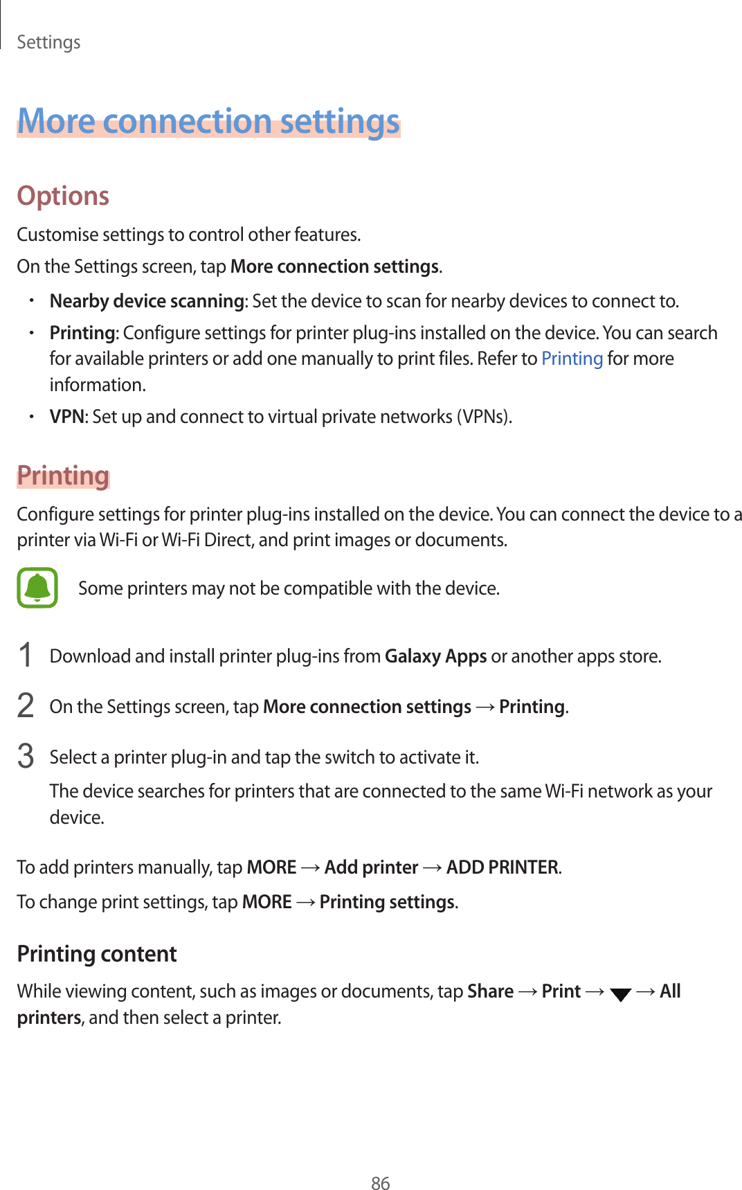 Settings86More connection settingsOptionsCustomise settings to control other features.On the Settings screen, tap More connection settings.•Nearby device scanning: Set the device to scan for nearby devices to connect to.•Printing: Configure settings for printer plug-ins installed on the device. You can search for available printers or add one manually to print files. Refer to Printing for more information.•VPN: Set up and connect to virtual private networks (VPNs).PrintingConfigure settings for printer plug-ins installed on the device. You can connect the device to a printer via Wi-Fi or Wi-Fi Direct, and print images or documents.Some printers may not be compatible with the device.1  Download and install printer plug-ins from Galaxy Apps or another apps store.2  On the Settings screen, tap More connection settings → Printing.3  Select a printer plug-in and tap the switch to activate it.The device searches for printers that are connected to the same Wi-Fi network as your device.To add printers manually, tap MORE → Add printer → ADD PRINTER.To change print settings, tap MORE → Printing settings.Printing contentWhile viewing content, such as images or documents, tap Share → Print →   → All printers, and then select a printer.
