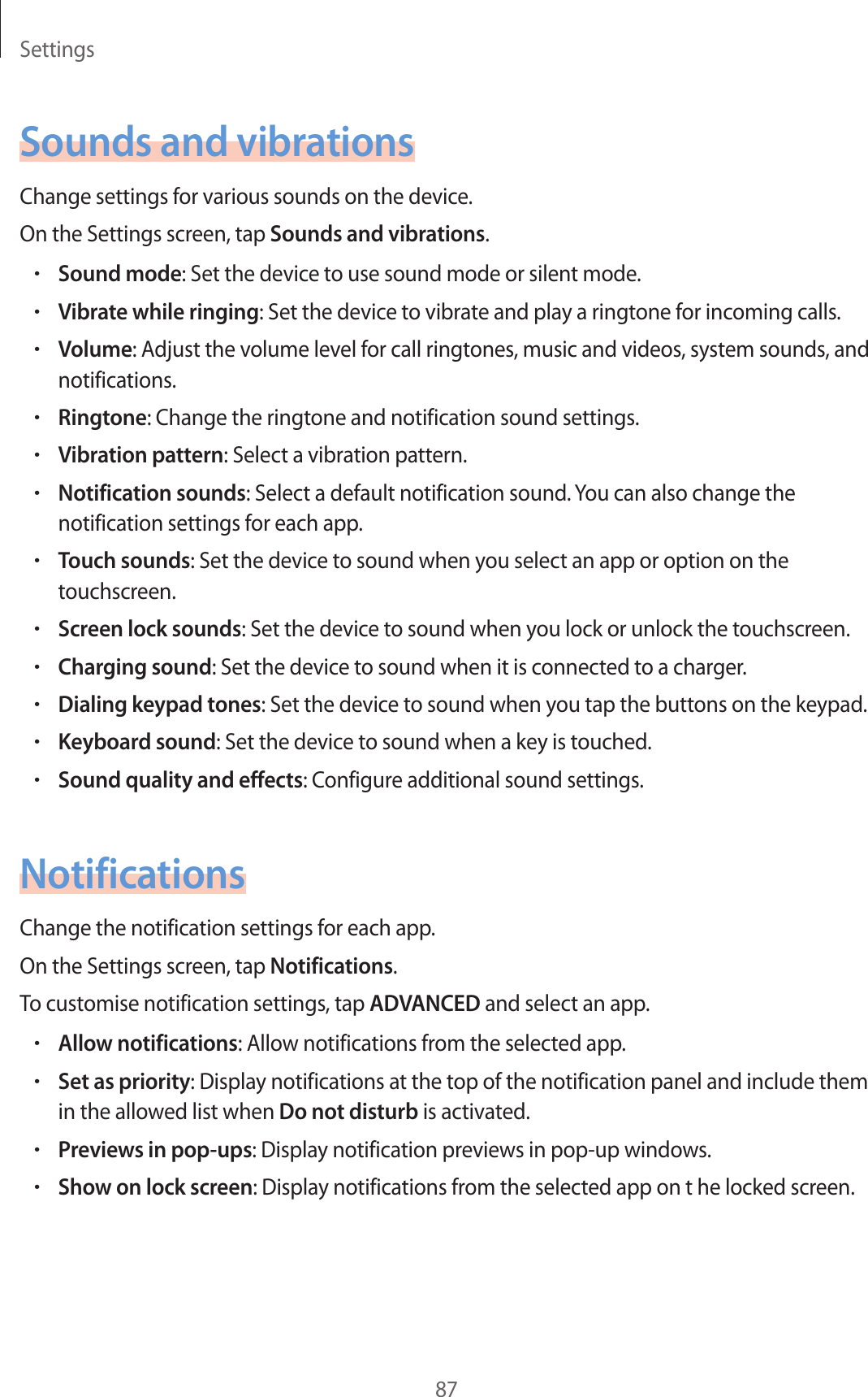 Settings87Sounds and vibrationsChange settings for various sounds on the device.On the Settings screen, tap Sounds and vibrations.•Sound mode: Set the device to use sound mode or silent mode.•Vibrate while ringing: Set the device to vibrate and play a ringtone for incoming calls.•Volume: Adjust the volume level for call ringtones, music and videos, system sounds, and notifications.•Ringtone: Change the ringtone and notification sound settings.•Vibration pattern: Select a vibration pattern.•Notification sounds: Select a default notification sound. You can also change the notification settings for each app.•Touch sounds: Set the device to sound when you select an app or option on the touchscreen.•Screen lock sounds: Set the device to sound when you lock or unlock the touchscreen.•Charging sound: Set the device to sound when it is connected to a charger.•Dialing keypad tones: Set the device to sound when you tap the buttons on the keypad.•Keyboard sound: Set the device to sound when a key is touched.•Sound quality and effects: Configure additional sound settings.NotificationsChange the notification settings for each app.On the Settings screen, tap Notifications.To customise notification settings, tap ADVANCED and select an app.•Allow notifications: Allow notifications from the selected app.•Set as priority: Display notifications at the top of the notification panel and include them in the allowed list when Do not disturb is activated.•Previews in pop-ups: Display notification previews in pop-up windows.•Show on lock screen: Display notifications from the selected app on t he locked screen.