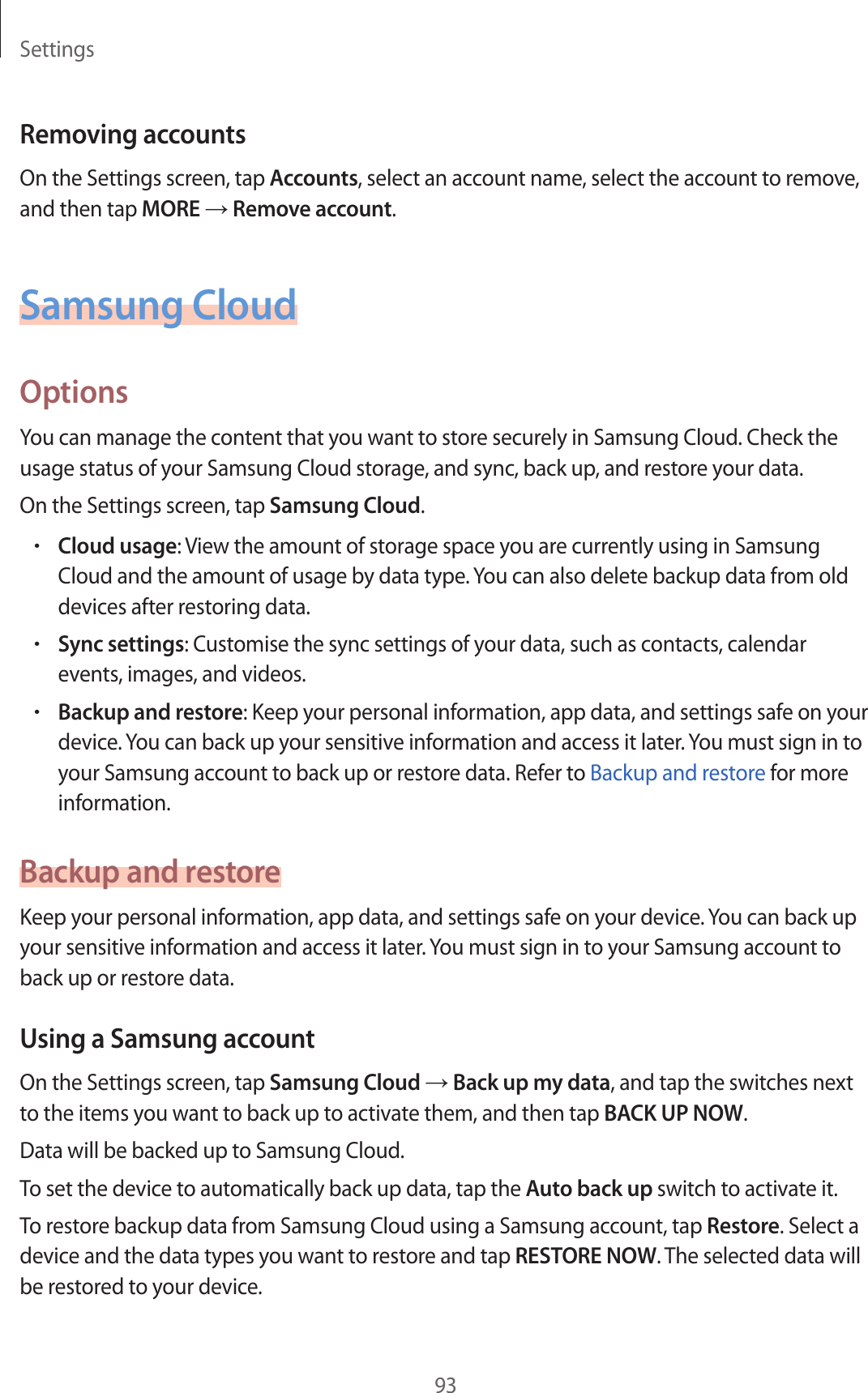 Settings93Removing accountsOn the Settings screen, tap Accounts, select an account name, select the account to remove, and then tap MORE → Remove account.Samsung CloudOptionsYou can manage the content that you want to store securely in Samsung Cloud. Check the usage status of your Samsung Cloud storage, and sync, back up, and restore your data.On the Settings screen, tap Samsung Cloud.•Cloud usage: View the amount of storage space you are currently using in Samsung Cloud and the amount of usage by data type. You can also delete backup data from old devices after restoring data.•Sync settings: Customise the sync settings of your data, such as contacts, calendar events, images, and videos.•Backup and restore: Keep your personal information, app data, and settings safe on your device. You can back up your sensitive information and access it later. You must sign in to your Samsung account to back up or restore data. Refer to Backup and restore for more information.Backup and restoreKeep your personal information, app data, and settings safe on your device. You can back up your sensitive information and access it later. You must sign in to your Samsung account to back up or restore data.Using a Samsung accountOn the Settings screen, tap Samsung Cloud → Back up my data, and tap the switches next to the items you want to back up to activate them, and then tap BACK UP NOW.Data will be backed up to Samsung Cloud.To set the device to automatically back up data, tap the Auto back up switch to activate it.To restore backup data from Samsung Cloud using a Samsung account, tap Restore. Select a device and the data types you want to restore and tap RESTORE NOW. The selected data will be restored to your device.