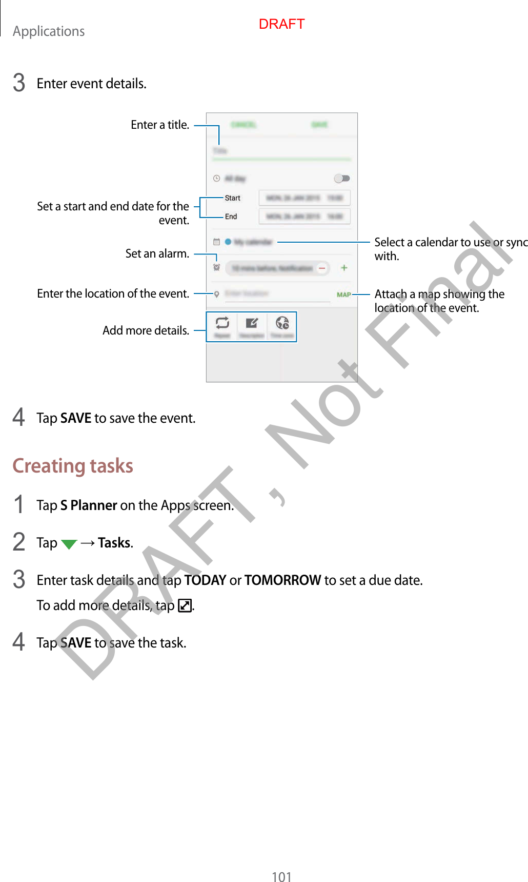 Applications1013  Enter event details.Select a calendar to use or sync with.Attach a map showing the location of the event.Enter the location of the event.Enter a title.Set a start and end date for the event.Add more details.Set an alarm.4  Tap SAVE to save the event.Creating tasks1  Tap S Planner on the Apps screen.2  Tap    Tasks.3  Enter task details and tap TODAY or TOMORROW to set a due date.To add more details, tap  .4  Tap SAVE to save the task.DRAFTDRAFT, Not Final