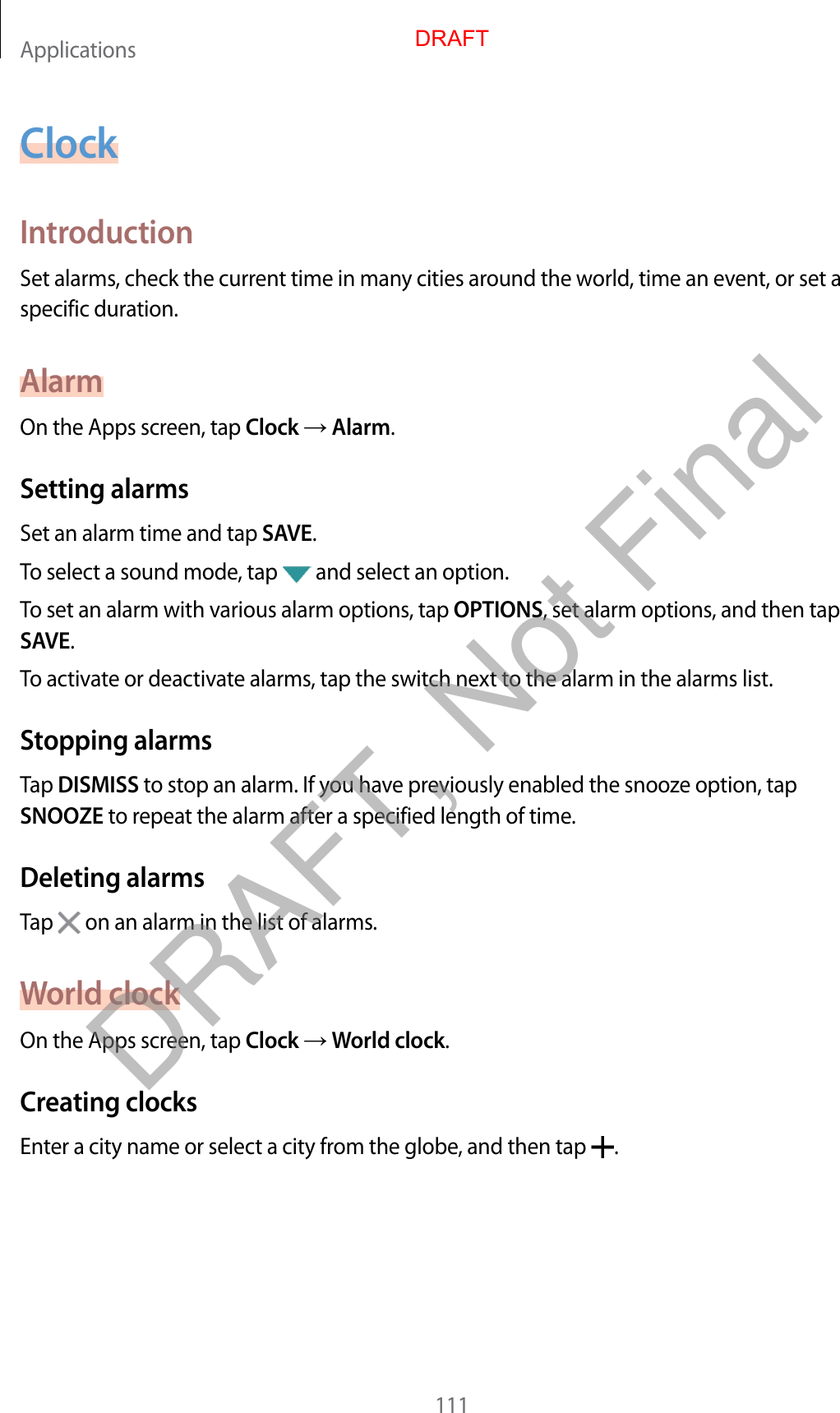 Applications111ClockIntroductionSet alarms, check the current time in many cities around the world, time an event, or set a specific duration.AlarmOn the Apps screen, tap Clock  Alarm.Setting alarmsSet an alarm time and tap SAVE.To select a sound mode, tap   and select an option.To set an alarm with various alarm options, tap OPTIONS, set alarm options, and then tap SAVE.To activate or deactivate alarms, tap the switch next to the alarm in the alarms list.Stopping alarmsTap DISMISS to stop an alarm. If you have previously enabled the snooze option, tap SNOOZE to repeat the alarm after a specified length of time.Deleting alarmsTap   on an alarm in the list of alarms.World clockOn the Apps screen, tap Clock  World clock.Creating clocksEnter a city name or select a city from the globe, and then tap  .DRAFTDRAFT, Not Final