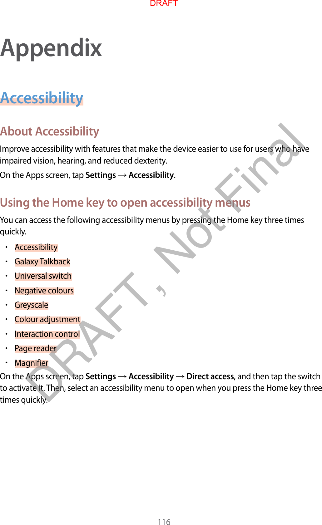 116AppendixAccessibilityAbout AccessibilityImprove accessibility with features that make the device easier to use for users who have impaired vision, hearing, and reduced dexterity.On the Apps screen, tap Settings  Accessibility.Using the Home key to open accessibility menusYou can access the following accessibility menus by pressing the Home key three times quickly.•Accessibility•Galaxy Talkback•Universal switch•Negative colours•Greyscale•Colour adjustment•Interaction control•Page reader•MagnifierOn the Apps screen, tap Settings  Accessibility  Direct access, and then tap the switch to activate it. Then, select an accessibility menu to open when you press the Home key three times quickly.DRAFTDRAFT, Not Final