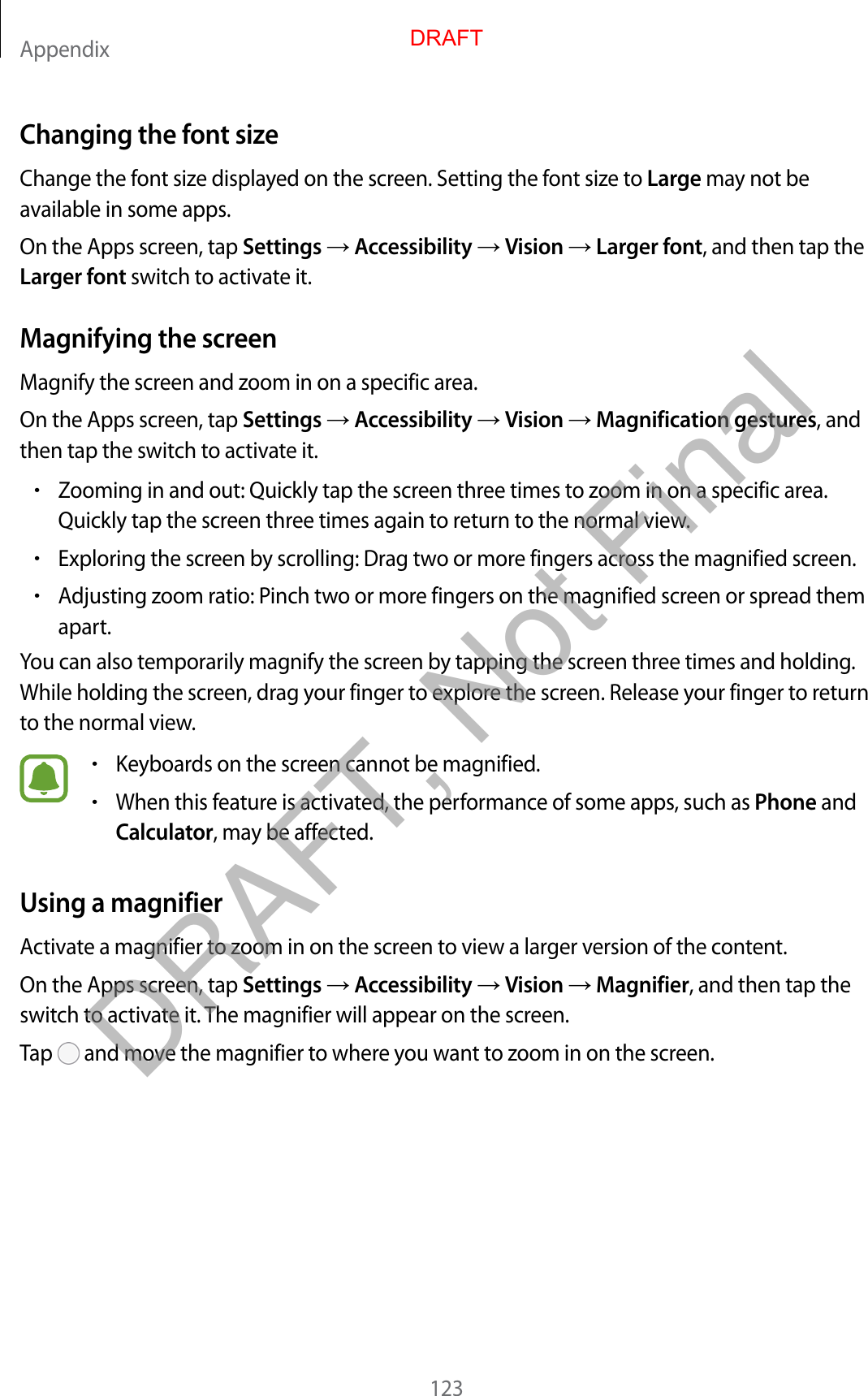 Appendix123Changing the font sizeChange the font size displayed on the screen. Setting the font size to Large may not be available in some apps.On the Apps screen, tap Settings  Accessibility  Vision  Larger font, and then tap the Larger font switch to activate it.Magnifying the screenMagnify the screen and zoom in on a specific area.On the Apps screen, tap Settings  Accessibility  Vision  Magnification gestures, and then tap the switch to activate it.•Zooming in and out: Quickly tap the screen three times to zoom in on a specific area.Quickly tap the screen three times again to return to the normal view.•Exploring the screen by scrolling: Drag two or more fingers across the magnified screen.•Adjusting zoom ratio: Pinch two or more fingers on the magnified screen or spread themapart.You can also temporarily magnify the screen by tapping the screen three times and holding. While holding the screen, drag your finger to explore the screen. Release your finger to return to the normal view.•Keyboards on the screen cannot be magnified.•When this feature is activated, the performance of some apps, such as Phone andCalculator, may be affected.Using a magnifierActivate a magnifier to zoom in on the screen to view a larger version of the content.On the Apps screen, tap Settings  Accessibility  Vision  Magnifier, and then tap the switch to activate it. The magnifier will appear on the screen.Tap   and move the magnifier to where you want to zoom in on the screen.DRAFTDRAFT, Not Final