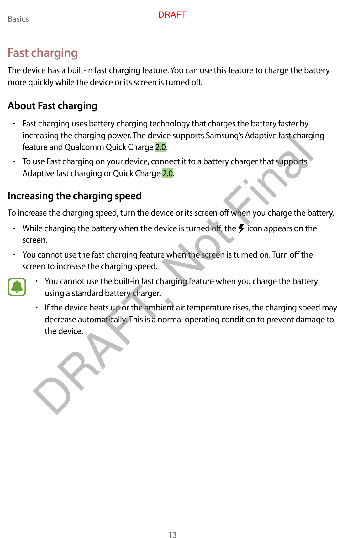 Basics13Fast chargingThe device has a built-in fast charging feature. You can use this feature to charge the battery more quickly while the device or its screen is turned off.About Fast charging•Fast charging uses battery charging technology that charges the battery faster by increasing the charging power. The device supports Samsung’s Adaptive fast charging feature and Qualcomm Quick Charge 2.0.•To use Fast charging on your device, connect it to a battery charger that supports Adaptive fast charging or Quick Charge 2.0.Increasing the charging speedTo increase the charging speed, turn the device or its screen off when you charge the battery.•While charging the battery when the device is turned off, the   icon appears on the screen.•You cannot use the fast charging feature when the screen is turned on. Turn off the screen to increase the charging speed.•You cannot use the built-in fast charging feature when you charge the battery using a standard battery charger.•If the device heats up or the ambient air temperature rises, the charging speed may decrease automatically. This is a normal operating condition to prevent damage to the device.DRAFTDRAFT, Not Final
