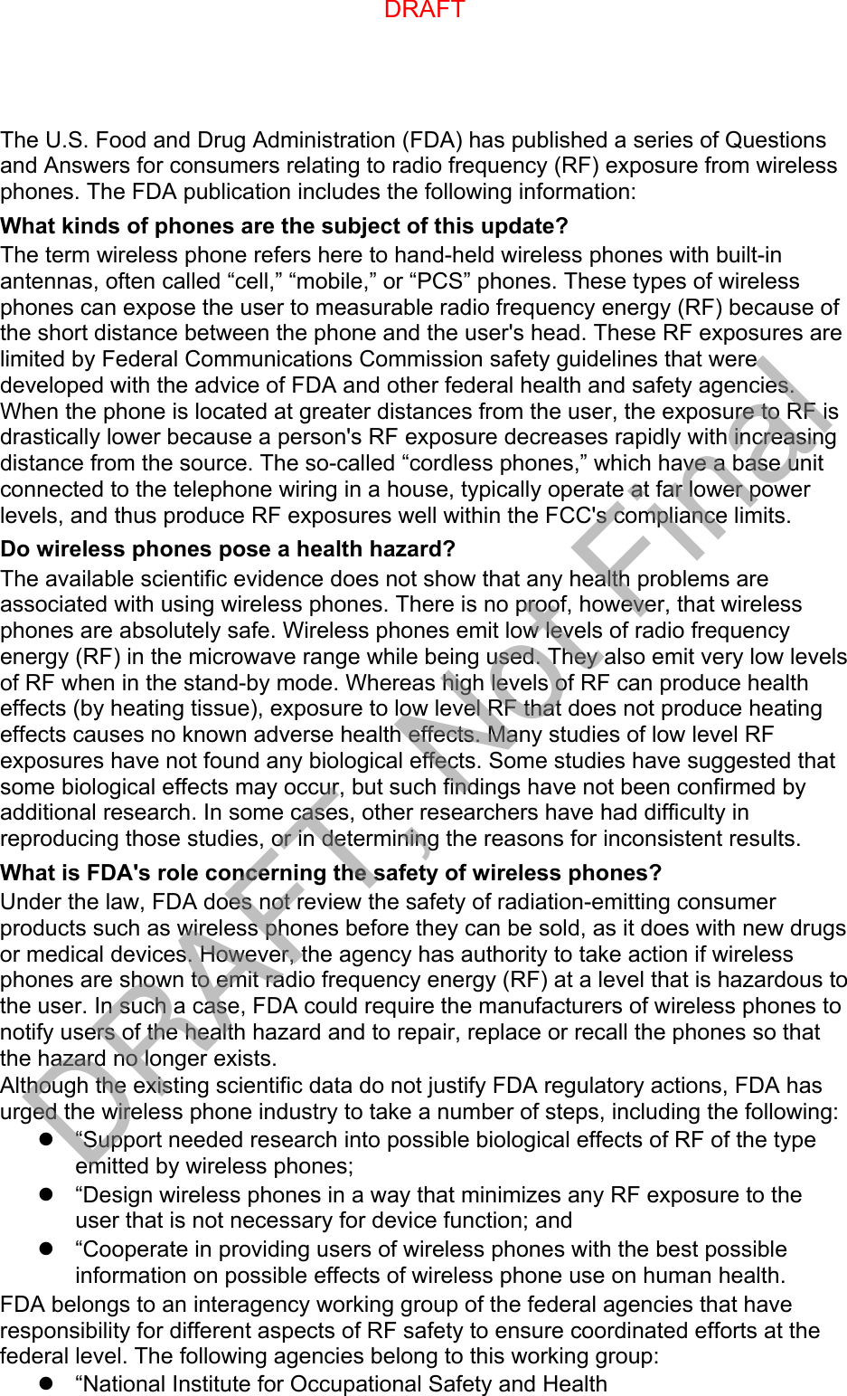 The U.S. Food and Drug Administration (FDA) has published a series of Questions and Answers for consumers relating to radio frequency (RF) exposure from wireless phones. The FDA publication includes the following information: What kinds of phones are the subject of this update? The term wireless phone refers here to hand-held wireless phones with built-in antennas, often called “cell,” “mobile,” or “PCS” phones. These types of wireless phones can expose the user to measurable radio frequency energy (RF) because of the short distance between the phone and the user&apos;s head. These RF exposures are limited by Federal Communications Commission safety guidelines that were developed with the advice of FDA and other federal health and safety agencies. When the phone is located at greater distances from the user, the exposure to RF is drastically lower because a person&apos;s RF exposure decreases rapidly with increasing distance from the source. The so-called “cordless phones,” which have a base unit connected to the telephone wiring in a house, typically operate at far lower power levels, and thus produce RF exposures well within the FCC&apos;s compliance limits. Do wireless phones pose a health hazard? The available scientific evidence does not show that any health problems are associated with using wireless phones. There is no proof, however, that wireless phones are absolutely safe. Wireless phones emit low levels of radio frequency energy (RF) in the microwave range while being used. They also emit very low levels of RF when in the stand-by mode. Whereas high levels of RF can produce health effects (by heating tissue), exposure to low level RF that does not produce heating effects causes no known adverse health effects. Many studies of low level RF exposures have not found any biological effects. Some studies have suggested that some biological effects may occur, but such findings have not been confirmed by additional research. In some cases, other researchers have had difficulty in reproducing those studies, or in determining the reasons for inconsistent results. What is FDA&apos;s role concerning the safety of wireless phones? Under the law, FDA does not review the safety of radiation-emitting consumer products such as wireless phones before they can be sold, as it does with new drugs or medical devices. However, the agency has authority to take action if wireless phones are shown to emit radio frequency energy (RF) at a level that is hazardous to the user. In such a case, FDA could require the manufacturers of wireless phones to notify users of the health hazard and to repair, replace or recall the phones so that the hazard no longer exists. Although the existing scientific data do not justify FDA regulatory actions, FDA has urged the wireless phone industry to take a number of steps, including the following: “Support needed research into possible biological effects of RF of the typeemitted by wireless phones;“Design wireless phones in a way that minimizes any RF exposure to theuser that is not necessary for device function; and“Cooperate in providing users of wireless phones with the best possibleinformation on possible effects of wireless phone use on human health.FDA belongs to an interagency working group of the federal agencies that have responsibility for different aspects of RF safety to ensure coordinated efforts at the federal level. The following agencies belong to this working group: “National Institute for Occupational Safety and HealthDRAFTDRAFT, Not Final
