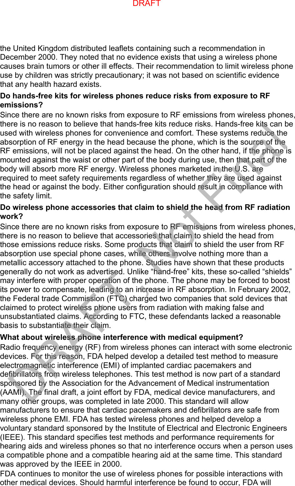 the United Kingdom distributed leaflets containing such a recommendation in December 2000. They noted that no evidence exists that using a wireless phone causes brain tumors or other ill effects. Their recommendation to limit wireless phone use by children was strictly precautionary; it was not based on scientific evidence that any health hazard exists.   Do hands-free kits for wireless phones reduce risks from exposure to RF emissions? Since there are no known risks from exposure to RF emissions from wireless phones, there is no reason to believe that hands-free kits reduce risks. Hands-free kits can be used with wireless phones for convenience and comfort. These systems reduce the absorption of RF energy in the head because the phone, which is the source of the RF emissions, will not be placed against the head. On the other hand, if the phone is mounted against the waist or other part of the body during use, then that part of the body will absorb more RF energy. Wireless phones marketed in the U.S. are required to meet safety requirements regardless of whether they are used against the head or against the body. Either configuration should result in compliance with the safety limit. Do wireless phone accessories that claim to shield the head from RF radiation work? Since there are no known risks from exposure to RF emissions from wireless phones, there is no reason to believe that accessories that claim to shield the head from those emissions reduce risks. Some products that claim to shield the user from RF absorption use special phone cases, while others involve nothing more than a metallic accessory attached to the phone. Studies have shown that these products generally do not work as advertised. Unlike “hand-free” kits, these so-called “shields” may interfere with proper operation of the phone. The phone may be forced to boost its power to compensate, leading to an increase in RF absorption. In February 2002, the Federal trade Commission (FTC) charged two companies that sold devices that claimed to protect wireless phone users from radiation with making false and unsubstantiated claims. According to FTC, these defendants lacked a reasonable basis to substantiate their claim. What about wireless phone interference with medical equipment? Radio frequency energy (RF) from wireless phones can interact with some electronic devices. For this reason, FDA helped develop a detailed test method to measure electromagnetic interference (EMI) of implanted cardiac pacemakers and defibrillators from wireless telephones. This test method is now part of a standard sponsored by the Association for the Advancement of Medical instrumentation (AAMI). The final draft, a joint effort by FDA, medical device manufacturers, and many other groups, was completed in late 2000. This standard will allow manufacturers to ensure that cardiac pacemakers and defibrillators are safe from wireless phone EMI. FDA has tested wireless phones and helped develop a voluntary standard sponsored by the Institute of Electrical and Electronic Engineers (IEEE). This standard specifies test methods and performance requirements for hearing aids and wireless phones so that no interference occurs when a person uses a compatible phone and a compatible hearing aid at the same time. This standard was approved by the IEEE in 2000. FDA continues to monitor the use of wireless phones for possible interactions with other medical devices. Should harmful interference be found to occur, FDA will DRAFTDRAFT, Not Final