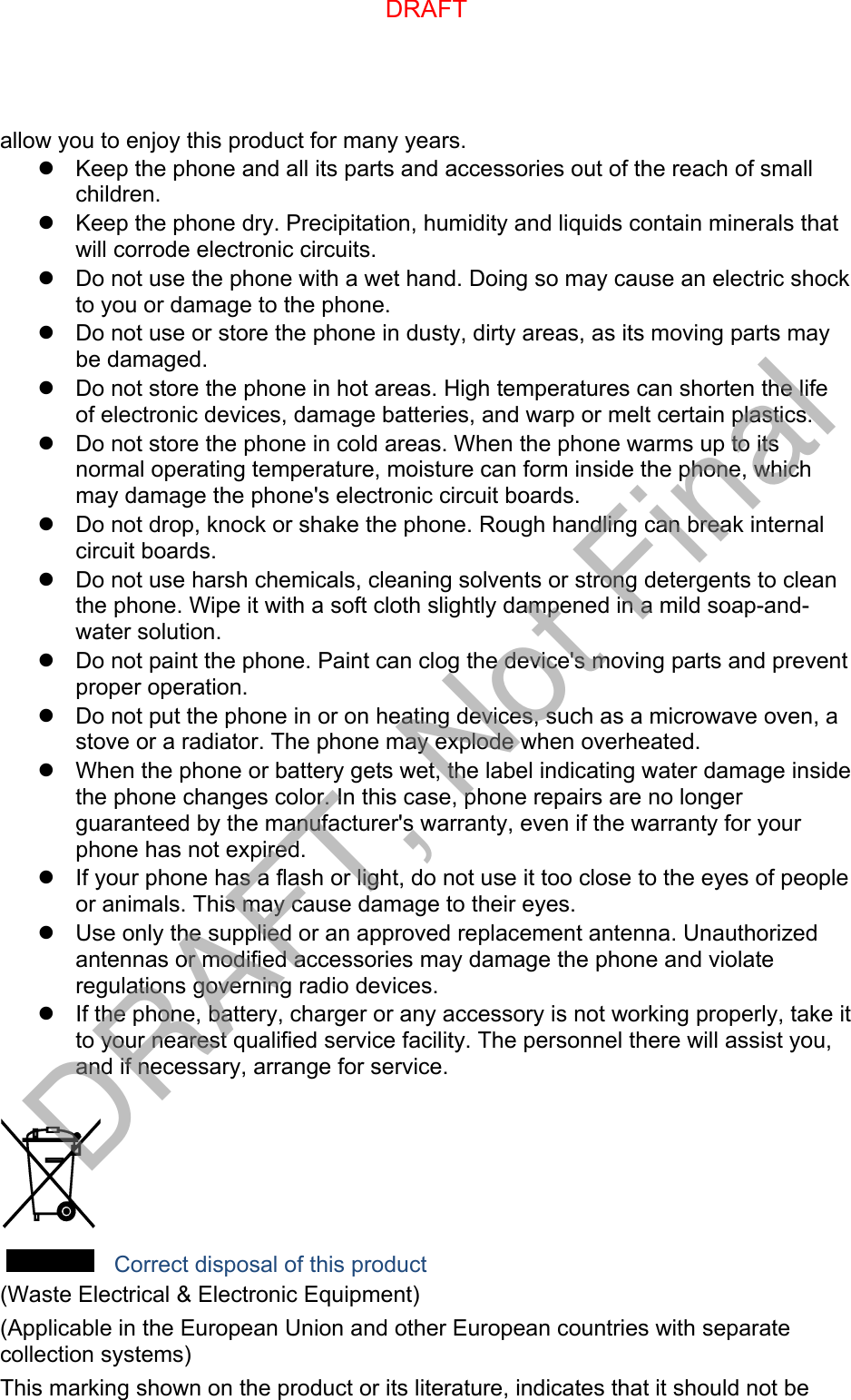 allow you to enjoy this product for many years. Keep the phone and all its parts and accessories out of the reach of smallchildren.Keep the phone dry. Precipitation, humidity and liquids contain minerals thatwill corrode electronic circuits.Do not use the phone with a wet hand. Doing so may cause an electric shockto you or damage to the phone.Do not use or store the phone in dusty, dirty areas, as its moving parts maybe damaged.Do not store the phone in hot areas. High temperatures can shorten the lifeof electronic devices, damage batteries, and warp or melt certain plastics.Do not store the phone in cold areas. When the phone warms up to itsnormal operating temperature, moisture can form inside the phone, whichmay damage the phone&apos;s electronic circuit boards.Do not drop, knock or shake the phone. Rough handling can break internalcircuit boards.Do not use harsh chemicals, cleaning solvents or strong detergents to cleanthe phone. Wipe it with a soft cloth slightly dampened in a mild soap-and-water solution.Do not paint the phone. Paint can clog the device&apos;s moving parts and preventproper operation.Do not put the phone in or on heating devices, such as a microwave oven, astove or a radiator. The phone may explode when overheated.When the phone or battery gets wet, the label indicating water damage insidethe phone changes color. In this case, phone repairs are no longerguaranteed by the manufacturer&apos;s warranty, even if the warranty for yourphone has not expired.If your phone has a flash or light, do not use it too close to the eyes of peopleor animals. This may cause damage to their eyes.Use only the supplied or an approved replacement antenna. Unauthorizedantennas or modified accessories may damage the phone and violateregulations governing radio devices.If the phone, battery, charger or any accessory is not working properly, take itto your nearest qualified service facility. The personnel there will assist you,and if necessary, arrange for service. Correct disposal of this product (Waste Electrical &amp; Electronic Equipment) (Applicable in the European Union and other European countries with separate collection systems) This marking shown on the product or its literature, indicates that it should not be DRAFTDRAFT, Not Final