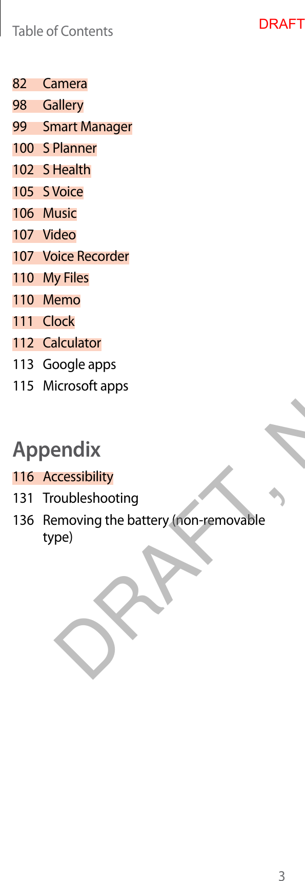 Table of Contents382 Camera98 Gallery99 Smart Manager100 S Planner102 S Health105 S Voice106 Music107 Video107 Voice Recorder110 My Files110 Memo111 Clock112 Calculator113 Google apps115 Microsoft appsAppendix116 Accessibility131 Troubleshooting136 Removing the battery (non-removable type)DRAFTDRAFT, Not Final