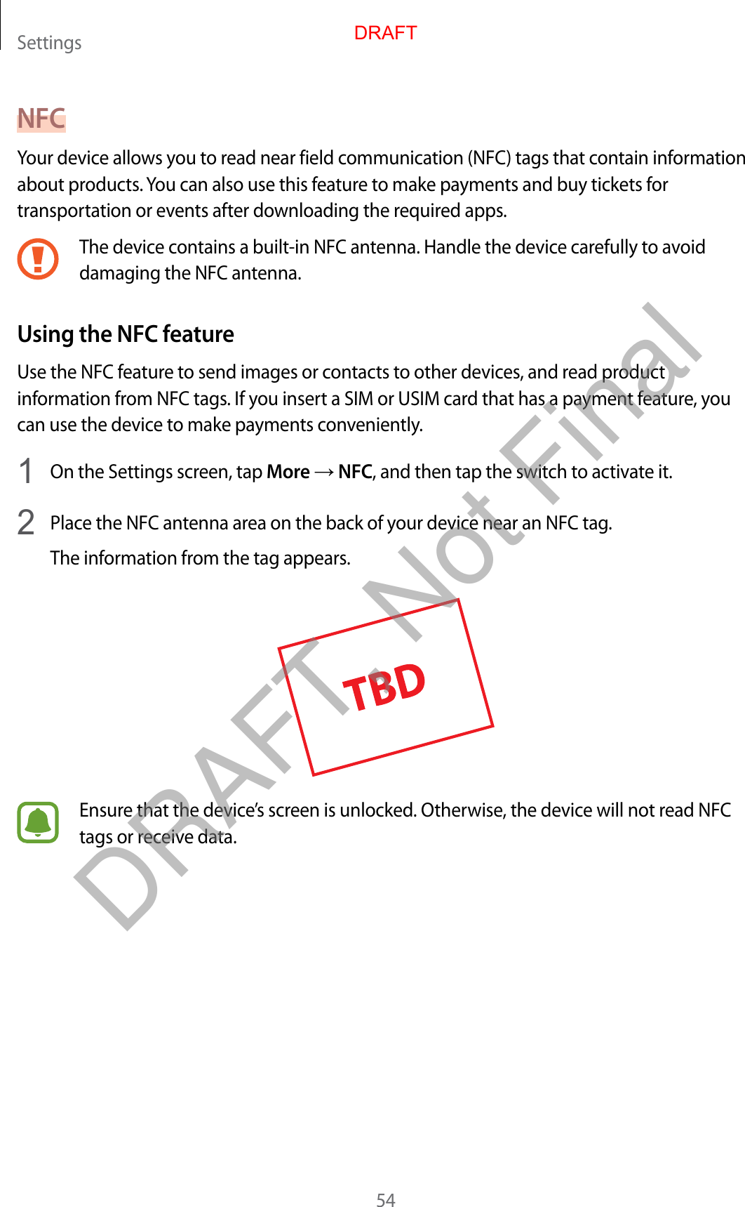 Settings54NFCYour device allows you to read near field communication (NFC) tags that contain information about products. You can also use this feature to make payments and buy tickets for transportation or events after downloading the required apps.The device contains a built-in NFC antenna. Handle the device carefully to avoid damaging the NFC antenna.Using the NFC featureUse the NFC feature to send images or contacts to other devices, and read product information from NFC tags. If you insert a SIM or USIM card that has a payment feature, you can use the device to make payments conveniently.1  On the Settings screen, tap More → NFC, and then tap the switch to activate it.2  Place the NFC antenna area on the back of your device near an NFC tag.The information from the tag appears.Ensure that the device’s screen is unlocked. Otherwise, the device will not read NFC tags or receive data.DRAFTDRAFT, Not Final