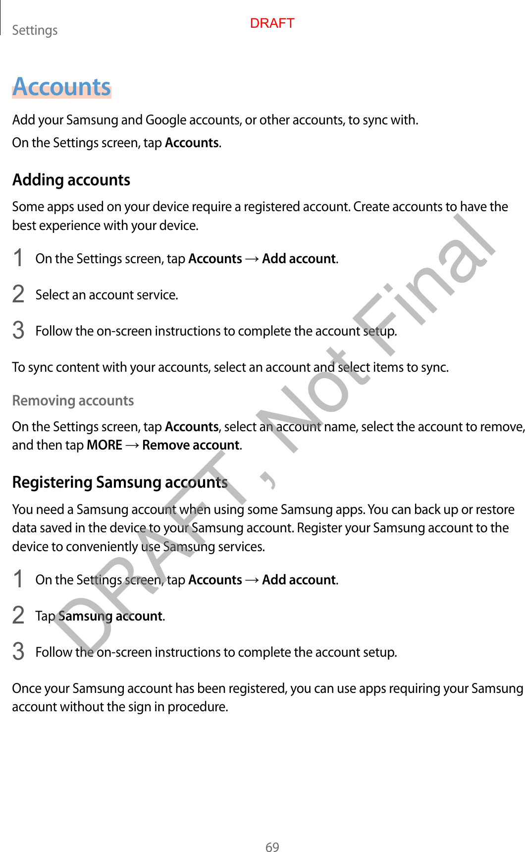 Settings69AccountsAdd your Samsung and Google accounts, or other accounts, to sync with.On the Settings screen, tap Accounts.Adding accountsSome apps used on your device require a registered account. Create accounts to have the best experience with your device.1  On the Settings screen, tap Accounts → Add account.2  Select an account service.3  Follow the on-screen instructions to complete the account setup.To sync content with your accounts, select an account and select items to sync.Removing accountsOn the Settings screen, tap Accounts, select an account name, select the account to remove, and then tap MORE → Remove account.Registering Samsung accountsYou need a Samsung account when using some Samsung apps. You can back up or restore data saved in the device to your Samsung account. Register your Samsung account to the device to conveniently use Samsung services.1  On the Settings screen, tap Accounts → Add account.2  Tap Samsung account.3  Follow the on-screen instructions to complete the account setup.Once your Samsung account has been registered, you can use apps requiring your Samsung account without the sign in procedure.DRAFTDRAFT, Not Final