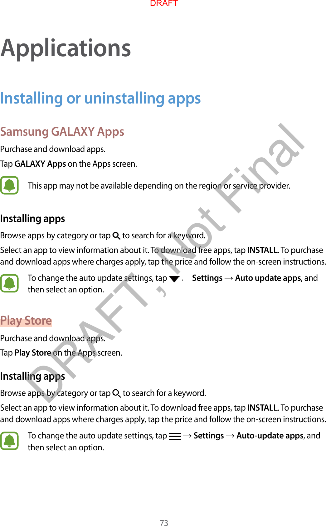73ApplicationsInstalling or uninstalling appsSamsung GALAXY AppsPurchase and download apps.Tap GALAXY Apps on the Apps screen.This app may not be available depending on the region or service provider.Installing appsBrowse apps by category or tap   to search for a keyword.Select an app to view information about it. To download free apps, tap INSTALL. To purchase and download apps where charges apply, tap the price and follow the on-screen instructions.To change the auto update settings, tap   . Settings  Auto update apps, and then select an option.Play StorePurchase and download apps.Tap Play Store on the Apps screen.Installing appsBrowse apps by category or tap   to search for a keyword.Select an app to view information about it. To download free apps, tap INSTALL. To purchase and download apps where charges apply, tap the price and follow the on-screen instructions.To change the auto update settings, tap    Settings  Auto-update apps, and then select an option.DRAFTDRAFT, Not Final