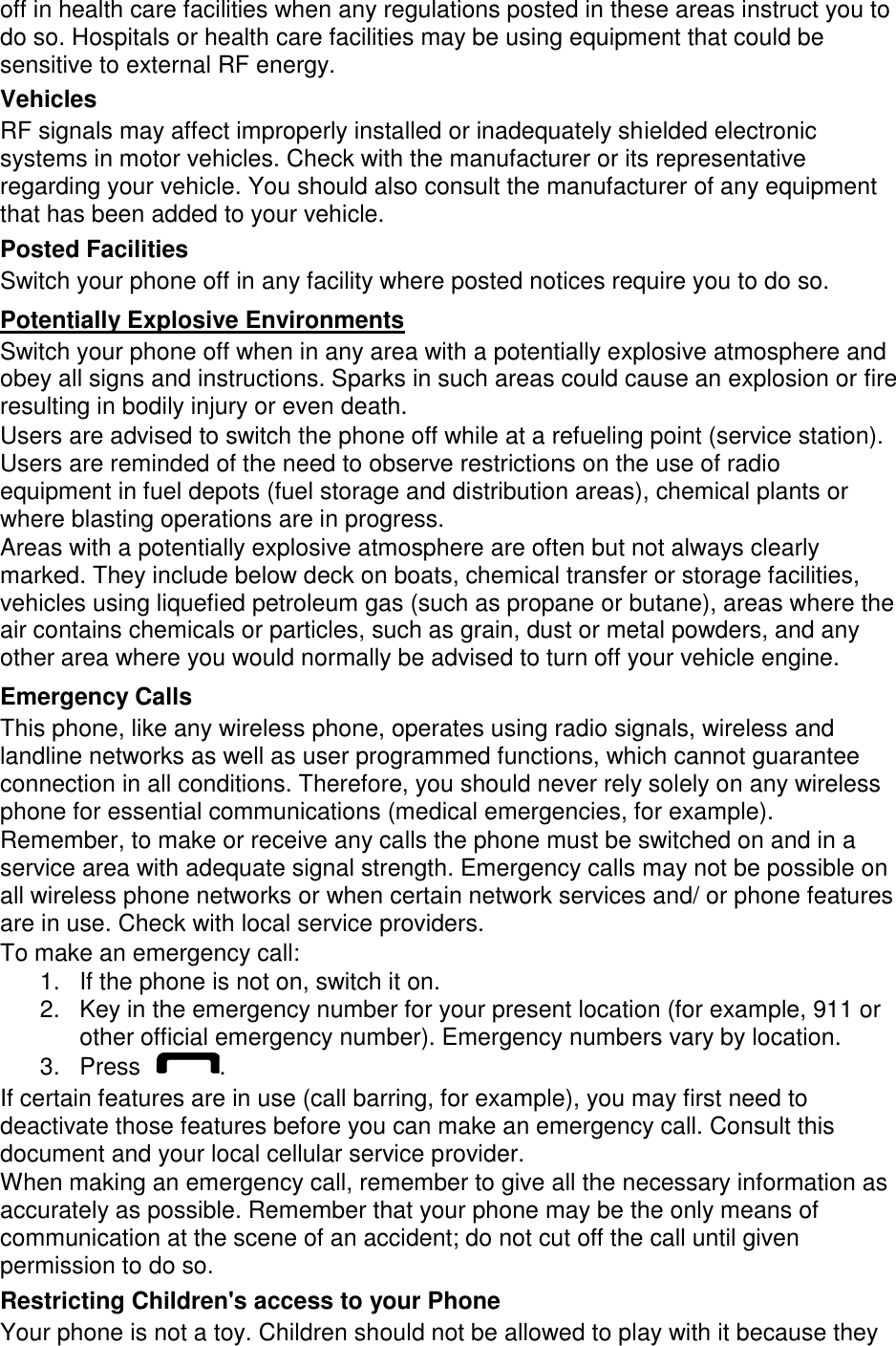 off in health care facilities when any regulations posted in these areas instruct you to do so. Hospitals or health care facilities may be using equipment that could be sensitive to external RF energy. Vehicles RF signals may affect improperly installed or inadequately shielded electronic systems in motor vehicles. Check with the manufacturer or its representative regarding your vehicle. You should also consult the manufacturer of any equipment that has been added to your vehicle. Posted Facilities Switch your phone off in any facility where posted notices require you to do so. Potentially Explosive Environments Switch your phone off when in any area with a potentially explosive atmosphere and obey all signs and instructions. Sparks in such areas could cause an explosion or fire resulting in bodily injury or even death. Users are advised to switch the phone off while at a refueling point (service station). Users are reminded of the need to observe restrictions on the use of radio equipment in fuel depots (fuel storage and distribution areas), chemical plants or where blasting operations are in progress. Areas with a potentially explosive atmosphere are often but not always clearly marked. They include below deck on boats, chemical transfer or storage facilities, vehicles using liquefied petroleum gas (such as propane or butane), areas where the air contains chemicals or particles, such as grain, dust or metal powders, and any other area where you would normally be advised to turn off your vehicle engine. Emergency Calls This phone, like any wireless phone, operates using radio signals, wireless and landline networks as well as user programmed functions, which cannot guarantee connection in all conditions. Therefore, you should never rely solely on any wireless phone for essential communications (medical emergencies, for example). Remember, to make or receive any calls the phone must be switched on and in a service area with adequate signal strength. Emergency calls may not be possible on all wireless phone networks or when certain network services and/ or phone features are in use. Check with local service providers. To make an emergency call: 1.  If the phone is not on, switch it on. 2.  Key in the emergency number for your present location (for example, 911 or other official emergency number). Emergency numbers vary by location. 3.  Press  . If certain features are in use (call barring, for example), you may first need to deactivate those features before you can make an emergency call. Consult this document and your local cellular service provider. When making an emergency call, remember to give all the necessary information as accurately as possible. Remember that your phone may be the only means of communication at the scene of an accident; do not cut off the call until given permission to do so. Restricting Children&apos;s access to your Phone Your phone is not a toy. Children should not be allowed to play with it because they 