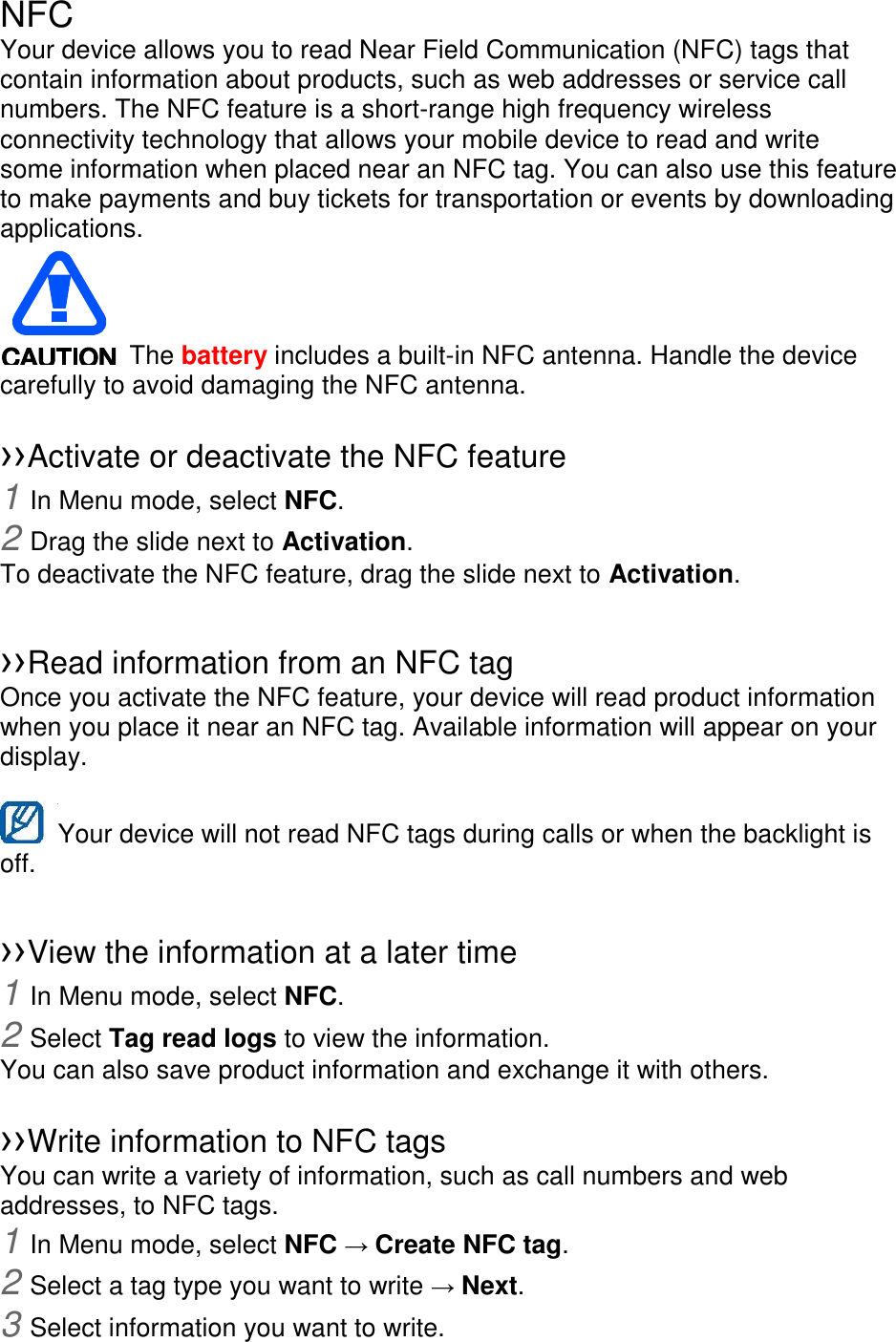 NFC Your device allows you to read Near Field Communication (NFC) tags that contain information about products, such as web addresses or service call numbers. The NFC feature is a short-range high frequency wireless connectivity technology that allows your mobile device to read and write some information when placed near an NFC tag. You can also use this feature to make payments and buy tickets for transportation or events by downloading applications.     The battery includes a built-in NFC antenna. Handle the device carefully to avoid damaging the NFC antenna.  ››Activate or deactivate the NFC feature 1 In Menu mode, select NFC. 2 Drag the slide next to Activation. To deactivate the NFC feature, drag the slide next to Activation.  ››Read information from an NFC tag Once you activate the NFC feature, your device will read product information when you place it near an NFC tag. Available information will appear on your display.  Your device will not read NFC tags during calls or when the backlight is   off.  ››View the information at a later time 1 In Menu mode, select NFC. 2 Select Tag read logs to view the information. You can also save product information and exchange it with others.  ››Write information to NFC tags   You can write a variety of information, such as call numbers and web addresses, to NFC tags. 1 In Menu mode, select NFC → Create NFC tag. 2 Select a tag type you want to write → Next. 3 Select information you want to write. 