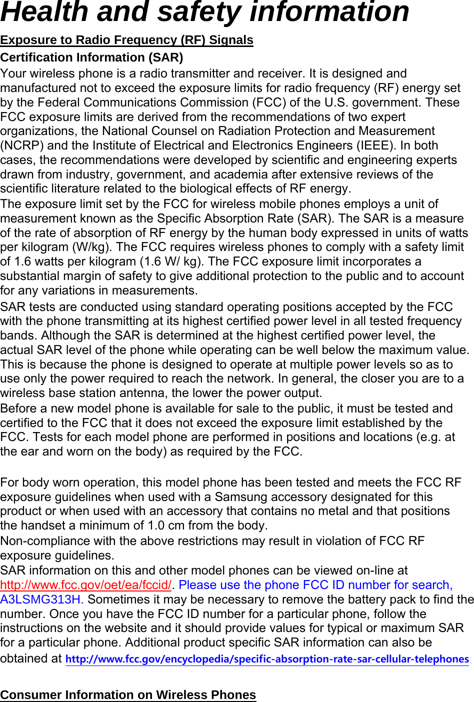 Health and safety information Exposure to Radio Frequency (RF) Signals Certification Information (SAR) Your wireless phone is a radio transmitter and receiver. It is designed and manufactured not to exceed the exposure limits for radio frequency (RF) energy set by the Federal Communications Commission (FCC) of the U.S. government. These FCC exposure limits are derived from the recommendations of two expert organizations, the National Counsel on Radiation Protection and Measurement (NCRP) and the Institute of Electrical and Electronics Engineers (IEEE). In both cases, the recommendations were developed by scientific and engineering experts drawn from industry, government, and academia after extensive reviews of the scientific literature related to the biological effects of RF energy. The exposure limit set by the FCC for wireless mobile phones employs a unit of measurement known as the Specific Absorption Rate (SAR). The SAR is a measure of the rate of absorption of RF energy by the human body expressed in units of watts per kilogram (W/kg). The FCC requires wireless phones to comply with a safety limit of 1.6 watts per kilogram (1.6 W/ kg). The FCC exposure limit incorporates a substantial margin of safety to give additional protection to the public and to account for any variations in measurements. SAR tests are conducted using standard operating positions accepted by the FCC with the phone transmitting at its highest certified power level in all tested frequency bands. Although the SAR is determined at the highest certified power level, the actual SAR level of the phone while operating can be well below the maximum value. This is because the phone is designed to operate at multiple power levels so as to use only the power required to reach the network. In general, the closer you are to a wireless base station antenna, the lower the power output. Before a new model phone is available for sale to the public, it must be tested and certified to the FCC that it does not exceed the exposure limit established by the FCC. Tests for each model phone are performed in positions and locations (e.g. at the ear and worn on the body) as required by the FCC.      For body worn operation, this model phone has been tested and meets the FCC RF exposure guidelines when used with a Samsung accessory designated for this product or when used with an accessory that contains no metal and that positions the handset a minimum of 1.0 cm from the body.   Non-compliance with the above restrictions may result in violation of FCC RF exposure guidelines. SAR information on this and other model phones can be viewed on-line at http://www.fcc.gov/oet/ea/fccid/. Please use the phone FCC ID number for search, A3L60*+. Sometimes it may be necessary to remove the battery pack to find the number. Once you have the FCC ID number for a particular phone, follow the instructions on the website and it should provide values for typical or maximum SAR for a particular phone. Additional product specific SAR information can also be obtained at http://www.fcc.gov/encyclopedia/specific-absorption-rate-sar-cellular-telephones  Consumer Information on Wireless Phones 