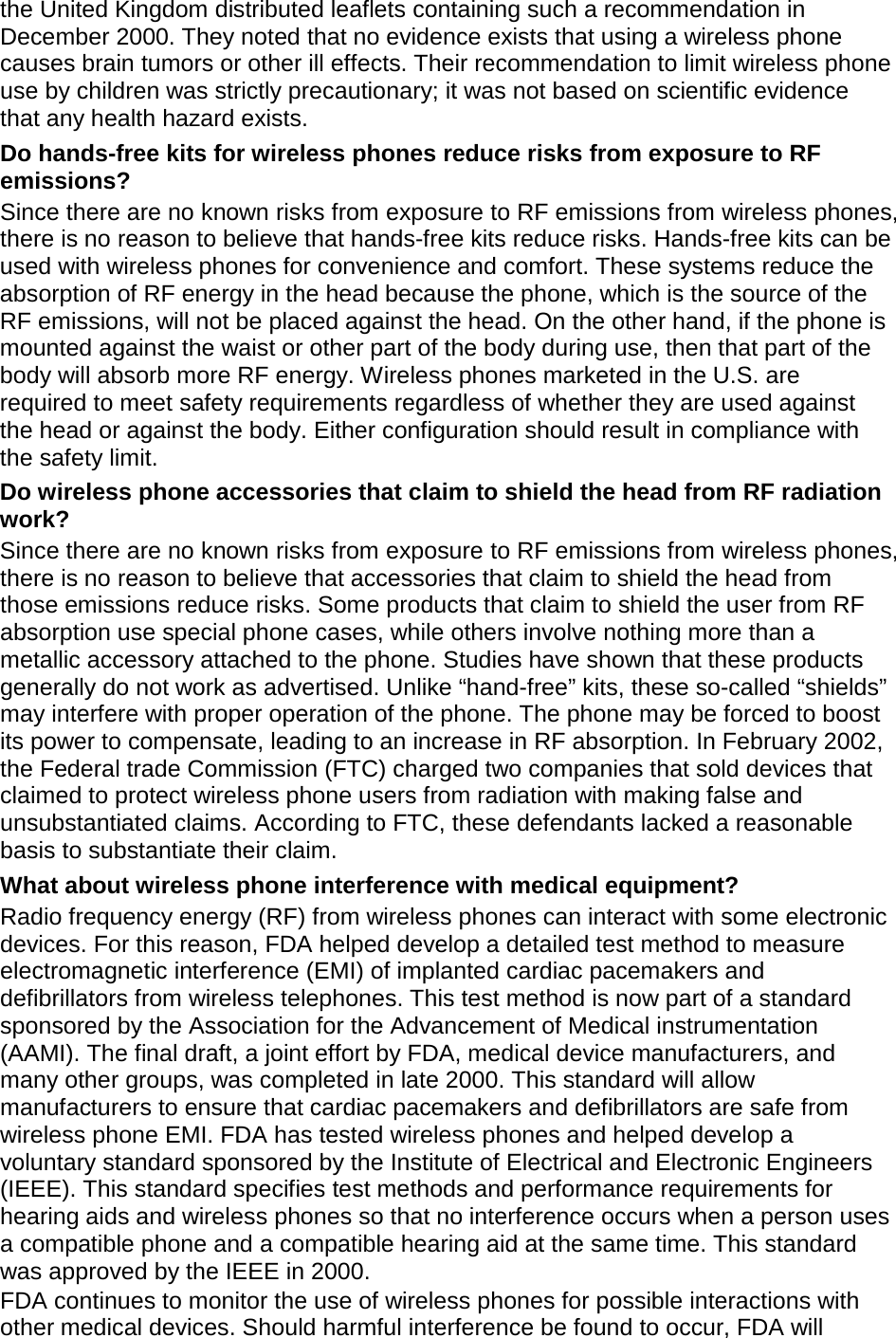the United Kingdom distributed leaflets containing such a recommendation in December 2000. They noted that no evidence exists that using a wireless phone causes brain tumors or other ill effects. Their recommendation to limit wireless phone use by children was strictly precautionary; it was not based on scientific evidence that any health hazard exists.   Do hands-free kits for wireless phones reduce risks from exposure to RF emissions? Since there are no known risks from exposure to RF emissions from wireless phones, there is no reason to believe that hands-free kits reduce risks. Hands-free kits can be used with wireless phones for convenience and comfort. These systems reduce the absorption of RF energy in the head because the phone, which is the source of the RF emissions, will not be placed against the head. On the other hand, if the phone is mounted against the waist or other part of the body during use, then that part of the body will absorb more RF energy. Wireless phones marketed in the U.S. are required to meet safety requirements regardless of whether they are used against the head or against the body. Either configuration should result in compliance with the safety limit. Do wireless phone accessories that claim to shield the head from RF radiation work? Since there are no known risks from exposure to RF emissions from wireless phones, there is no reason to believe that accessories that claim to shield the head from those emissions reduce risks. Some products that claim to shield the user from RF absorption use special phone cases, while others involve nothing more than a metallic accessory attached to the phone. Studies have shown that these products generally do not work as advertised. Unlike “hand-free” kits, these so-called “shields” may interfere with proper operation of the phone. The phone may be forced to boost its power to compensate, leading to an increase in RF absorption. In February 2002, the Federal trade Commission (FTC) charged two companies that sold devices that claimed to protect wireless phone users from radiation with making false and unsubstantiated claims. According to FTC, these defendants lacked a reasonable basis to substantiate their claim. What about wireless phone interference with medical equipment? Radio frequency energy (RF) from wireless phones can interact with some electronic devices. For this reason, FDA helped develop a detailed test method to measure electromagnetic interference (EMI) of implanted cardiac pacemakers and defibrillators from wireless telephones. This test method is now part of a standard sponsored by the Association for the Advancement of Medical instrumentation (AAMI). The final draft, a joint effort by FDA, medical device manufacturers, and many other groups, was completed in late 2000. This standard will allow manufacturers to ensure that cardiac pacemakers and defibrillators are safe from wireless phone EMI. FDA has tested wireless phones and helped develop a voluntary standard sponsored by the Institute of Electrical and Electronic Engineers (IEEE). This standard specifies test methods and performance requirements for hearing aids and wireless phones so that no interference occurs when a person uses a compatible phone and a compatible hearing aid at the same time. This standard was approved by the IEEE in 2000. FDA continues to monitor the use of wireless phones for possible interactions with other medical devices. Should harmful interference be found to occur, FDA will 