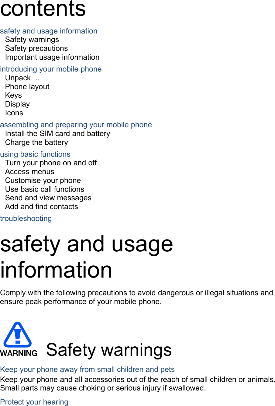 contents safety and usage information     Safety warnings     Safety precautions     Important usage information     introducing your mobile phone     Unpack  ..  Phone layout     Keys  Display  Icons assembling and preparing your mobile phone     Install the SIM card and battery     Charge the battery     using basic functions    Turn your phone on and off    Access menus     Customise your phone     Use basic call functions     Send and view messages     Add and find contacts     troubleshooting     safety and usage information  Comply with the following precautions to avoid dangerous or illegal situations and ensure peak performance of your mobile phone.    Safety warnings Keep your phone away from small children and pets Keep your phone and all accessories out of the reach of small children or animals. Small parts may cause choking or serious injury if swallowed. Protect your hearing 