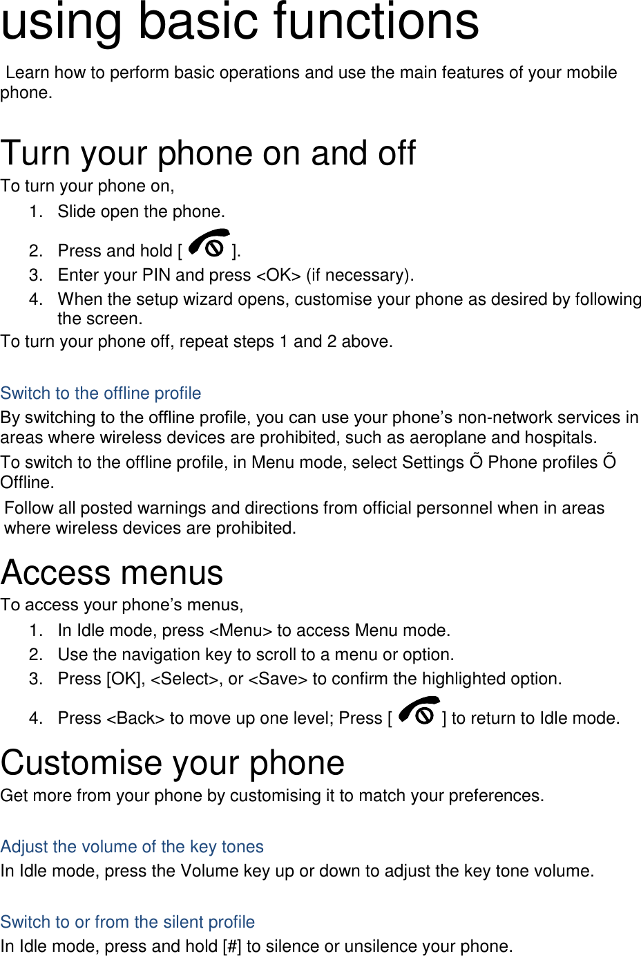 using basic functions  Learn how to perform basic operations and use the main features of your mobile phone.    Turn your phone on and off To turn your phone on, 1.  Slide open the phone. 2.  Press and hold [ ]. 3.  Enter your PIN and press &lt;OK&gt; (if necessary). 4.  When the setup wizard opens, customise your phone as desired by following the screen. To turn your phone off, repeat steps 1 and 2 above.  Switch to the offline profile By switching to the offline profile, you can use your phone’s non-network services in areas where wireless devices are prohibited, such as aeroplane and hospitals. To switch to the offline profile, in Menu mode, select Settings Õ Phone profiles Õ Offline. Follow all posted warnings and directions from official personnel when in areas where wireless devices are prohibited. Access menus To access your phone’s menus, 1.  In Idle mode, press &lt;Menu&gt; to access Menu mode. 2.  Use the navigation key to scroll to a menu or option. 3.  Press [OK], &lt;Select&gt;, or &lt;Save&gt; to confirm the highlighted option. 4.  Press &lt;Back&gt; to move up one level; Press [ ] to return to Idle mode. Customise your phone Get more from your phone by customising it to match your preferences.  Adjust the volume of the key tones In Idle mode, press the Volume key up or down to adjust the key tone volume.  Switch to or from the silent profile In Idle mode, press and hold [#] to silence or unsilence your phone. 